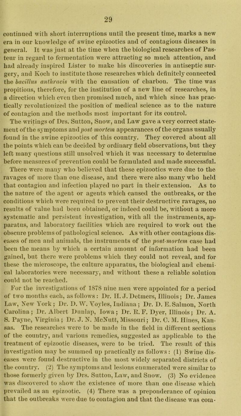 continued witli short interruptions until tlie present time, marks a new era in our knowledf^e of swine epizootics and of contagious diseases in general. It was just at the time when the biological researches of Pas- teur in regard to fermentation were attracting so much attention, and had already inspired Lister to make his discoveries in antiseptic sur- gery, and Koch to institute those researches which definitely connected the haciUus antJiracis with the causation of charbon. The time was propitious, therefore, for the institution of a new line of researches, in a direction which even then promised much, and which since has prac- tically revolutionized the position of medical science as to the nature of contagion and the methods most important for its control. The writings of Drs. Sutton, Snow, and Law gave a very correct state- ment of the symptoms uml jyost mortem appearances of the organs usually found in the swine epizootics of this country. They covered about all the points which can be decided by ordinary field observations, but they left many questions still unsolved which it was necessary to determine before measures of prevention could be formulated and made successful. There were many who believed that these epizootics were due to the ravages of more than one disease, and there were also many who held that contagion and infection played no part in their extension. As to the nature of the agent or agents which caused the outbreaks, or the conditions which were required to prevent their destructive ravages, no results of value had been obtained, or indeed could be, with’out a more systematic and persistent investigation, with all the instruments, ap- paratus, and laboratory facilities which are required to work out the obscure problems of pathological science. As with other contagious dis- eases of men and animals, the instruments of the, post-mortem case had been the means by which a certain amount of information had been gained, but there were problems which they could not reveal, and for these the microscope, the culture ai^paratus, the biological and chemi- cal laboratories were necessary, and without these a reliable solution could not be reached. For the investigations of 1878 nine men were appointed for a period of two months each, as follows : Dr. H. J. Detmers, Illinois; Dr. James Law, New York; Dr. D. W. Vo.yles, Indiana ; Dr. D. E. Salmon, North Carolina; Dr. Albert Dunlap, Iowa; Dr. E. F. Dyer, Illinois; Dr. A. S. Payne, Virginia ; Dr. J. N. McNutt, Missouri; Dr. C. M. Hines, Kan- sas. The researclies were to be made in the field in different sections of the country, and various remedies, suggested as apjdicable to the treatment of epizootic diseases, were to be tried. The result of this investigation may be summed up practically as follows : (1) Swine dis- eases were found destructive in tlio most widely separated districts of the country. (2) The symptoms and lesions enumerated were similar to those formerly given by Drs. Sutton, Law, and Snow. (3) No evidence was discovered to show the existence of more than one disease which prevailed as an epizootic. (4) There was a preponderance of opinion that the outbreaks were due to contagion and that the disease was com-