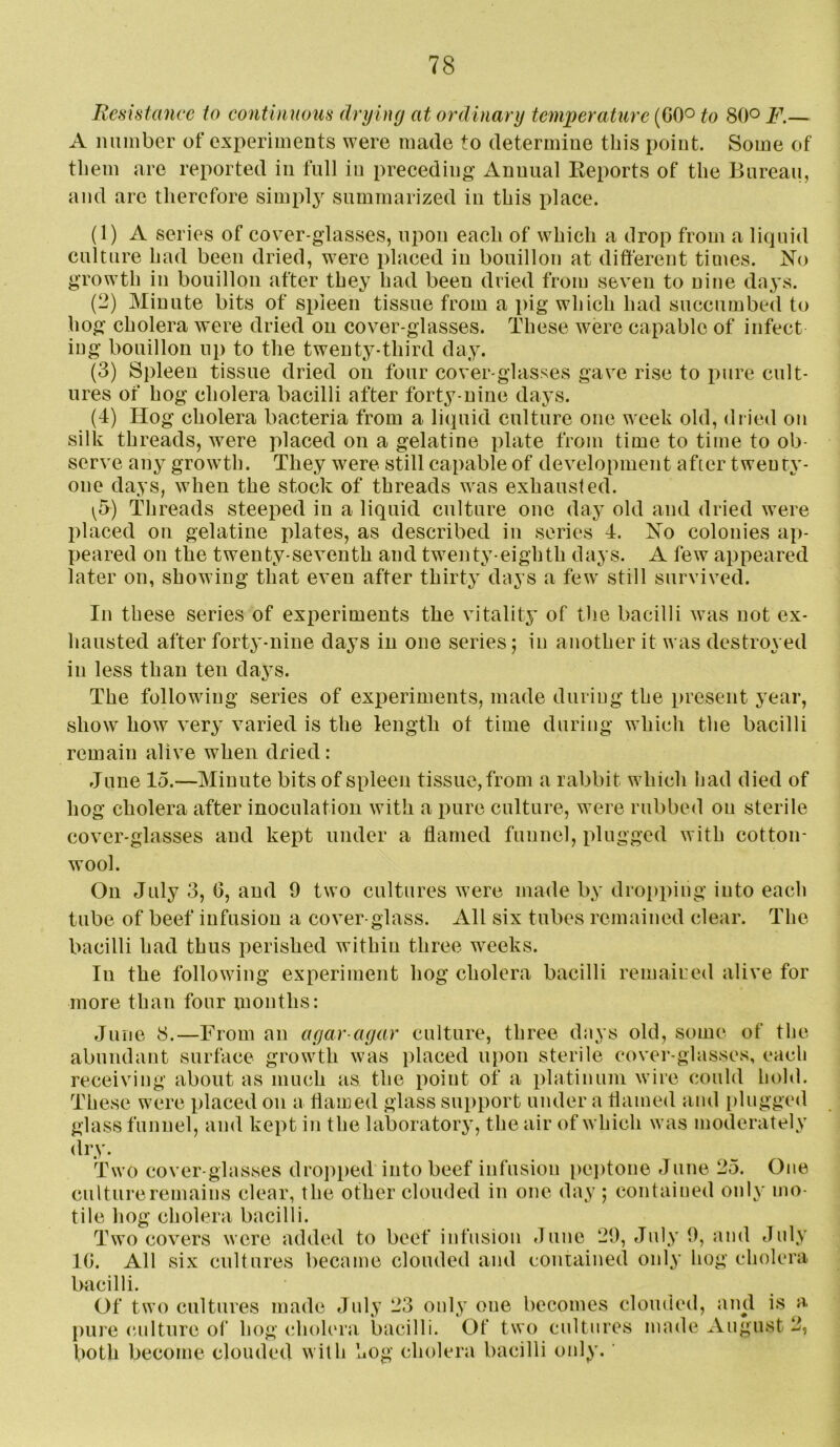 Iiesistance to continuous drying at ordinary temperature (GOo to 80° F.— A immber of experiments were made to determine this point. Some of them are reported in full in preceding Annual Keports of the Bureau, and are therefore simply summarized in this place. (1) A series of cover-glasses, upon each of which a drop from a licpiid culture had been dried, were placed in bouillon at different times. No growth in bouillon after they had been dried from seven to nine days. (2) Minute bits of spleen tissue from a pig which had succumbed to hog cholera were dried on cover-glasses. These were capable of infect ing bouillon ui) to the twenty-third day. (3) Spleen tissue dried on four cover-glasses gave rise to pure cult- ures of hog cholera bacilli after forty-nine days. (4) Hog cholera bacteria from a liquid culture one week old, dried on silk threads, were placed on a gelatine plate from time to time to ob- serve any growth. They were still capable of development after twenty- one days, when the stock of threads was exhausted. \b) Threads steeped in a liquid culture one day old and dried were placed on gelatine plates, as described in series 4. No colonies ap- peared on the twenty-seventh and twenty-eighth days. A few appeared later on, showing that even after thirty days a few still survived. In these series of experiments the vitality of the bacilli was not ex- hausted after forty-nine days in one series; in another it was destroyed in less than ten da3-s. The following series of exx)eriments, made during the present year, show how very varied is the length ot time during which the bacilli remain alive when dried: June 15.—Minute bits of spleen tissue, from a rabbit which had died of hog cholera after inoculation with a pure culture, were rubbed on sterile cover-glasses and kept under a flamed funnel, plugged with cotton- wool. On July 3, G, and 9 two cultures were made by dropping into each tube of beef infusion a cover-glass. All six tubes remained clear. The bacilli had thus perished within three weeks. In the following experiment hog cholera bacilli remaired alive for more than four months: June 8.—From an agar-agar culture, three days old, some of the abundant surface growth was placed uj)on sterile cover-glasses, each receiving about as much as the point of a platinum wire could hold. These were placed on a flamed glass support under a flamed and i)lugged glass funnel, and kept in the laboratory, the air of which was moderately dry. Two cover-glasses dropped into beef infusion pei)tone June 25. One culture remains clear, the other clouded in one day ; contained only mo- tile hog cholera bacilli. Two covers were added to beef infusion June 29, July 9, and July IG. All six cultures became clouded and conrained only hog cholera bacilli. Of two cultures made July 23 only one becomes clouded, and is a. pure (iulture of hog cholera bacilli. Of two cultures made August 2, both become clouded with hog cholera bacilli only.