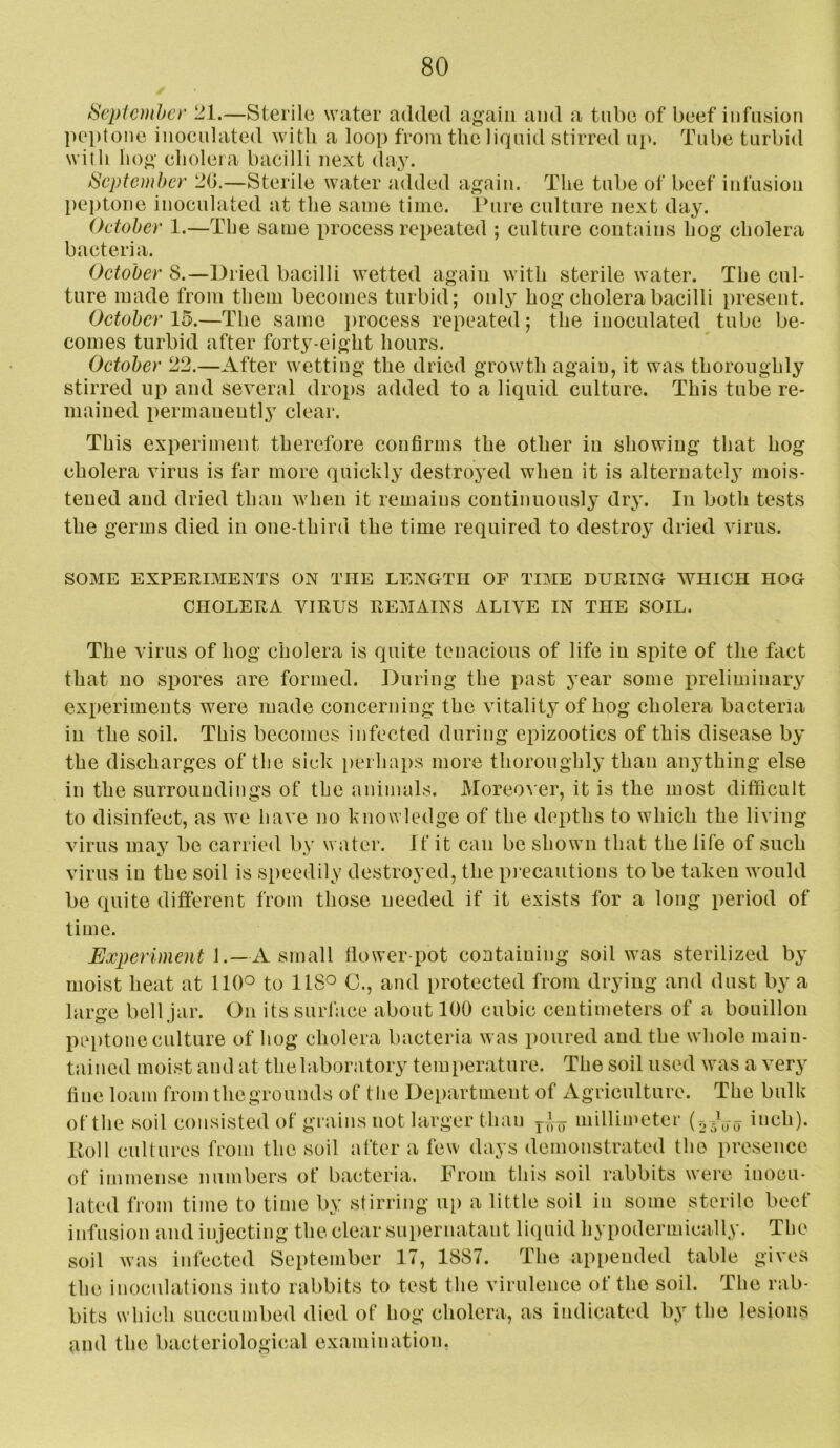 September 21.—Sterile water added again and a tube of beef infusion peptone inocnlated witli a loop from the liquid stirred np. Tube turbid with hog cholera bacilli next day. September 2(i.—Sterile water added again. The tube of beef infusion l)eptone inoculated at the same time. Ihire culture next day. Oetober 1.—The same process repeated ; culture contains hog cholera bacteria. October 8.—Dried bacilli wetted again with sterile water. The cul- ture made from them becomes turbid; only hog cholera bacilli present. October 15.—The same i)rocess repeated; the inocnlated tube be- comes turbid after forty-eight hours. October 22.—After wetting the dried growth again, it was thoroughly stirred up and several drops added to a liquid culture. This tube re- mained permanently clear. This experiment therefore confirms the other in showing that hog cholera virus is far more quickly destroyed when it is alternately mois- tened and dried than when it remains continuously dry. In both tests the germs died in one-third the time required to destroy dried virus. SOME EXPERIMENTS ON THE LENGTH OF TIME DURING WHICH HOG CHOLERA VIRUS REMAINS ALIVE IN THE SOIL. The virus of hog cholera is quite tenacious of life in spite of the fact that no spores are formed. During the past year some preliminary exiieriments were made concerning the vitality of hog cholera bacteria in the soil. This becomes infected during epizootics of this disease by the discharges of the sick perhaps more tlioroughl}' than anything else in the surroundings of the animals. Moreover, it is the most difficult to disinfect, as we have no knowledge of the depths to which the living virus may be carried by water, it it can be shown that the life of such virus in the soil is speedily destroyed, the pi'ecautions to be taken would be quite different from those needed if it exists for a long period of time. Ux2)eriment 1.—A smaU tlower-pot containing soil was sterilized by moist heat at 110° to 118° C., and protected from drying and dust by a large bell jar. On its surface about 100 cubic centimeters of a bouillon peptone culture of hog cholera bacteria was poured and the whole main- tained moist and at the laboratory temperature. The soil used was a very fine loam from thegrounds of the Department of Agriculture. The bulk of the soil consisted of grains not larger than millimeter (r,^Vo inch), lloll cultures from the soil after a few days demonstrated the presence of immense numbers of bacteria. From this soil rabbits were inocu- lated from time to time by stirring up a little soil in some sterile beef infusion and injecting the clear supernatant liquid hypodermically. Tlie soil was infected September 17, 1887. The ap[)ended table gives the inoculations into rabbits to test the virulence ot the soil. The rab- bits whicli succumbed died of hog cholera, as indicated by the lesions and the bacteriological examination.