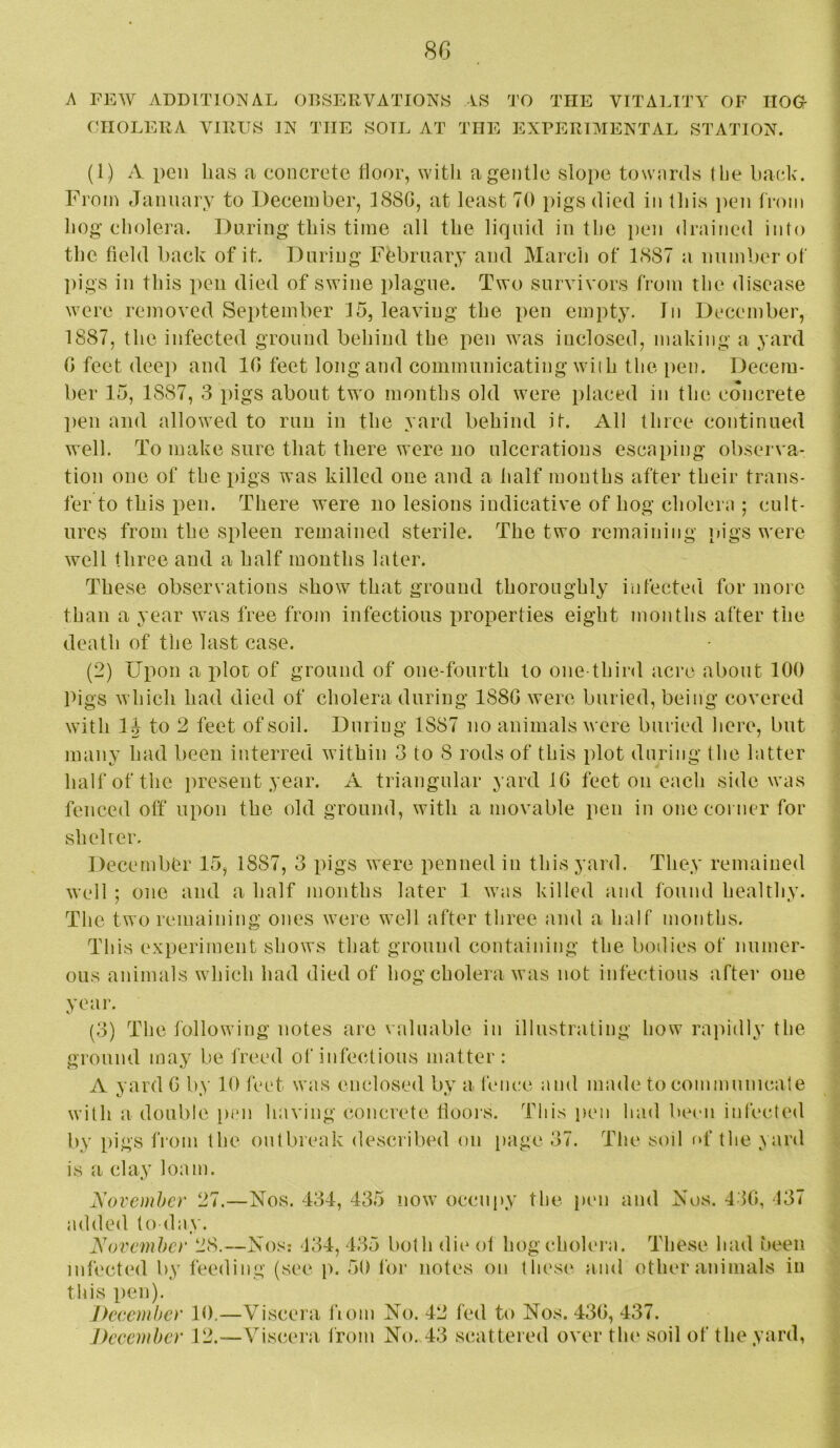 A FEW ADDITIONAL ODSERVATION« AS CHOLERA VIRUS IN THE SOIL AT THE TO THE VITALITY OF HOGf- EXPERIMENTAL STATION. (1) A pen lias a concrete tioor, with a gentle slope towards tlie back. From January to December, 1880, at least 70 pigs died in this ])en from hog cholera. During this time all the liquid in the pen drained into the field back of it. Daring Fbbrnary and March of 1887 a number of pigs in this iien died of swine plague. Two survivors from the disease were removed September 15, leaving the pen empty. In December, 1887, the infected ground behind the pen was inclosed, making a yard 0 feet deep and 10 feet long and communicating wiih the pen. Decem- ber 15, 1887, 3 pigs about two months old were placed in the concrete ])en and allowed to run in the yard behind it. All three continued well. To make sure that there were no ulcerations escaping observa- tion one of the pigs was killed one and a half months after their trans- fer to this pen. There were no lesions indicative of hog cholera ; cult- ures from the spleen remained sterile. The two remaining pigs were well three and a half months later. These observations show that ground thoroughly infected for more than a year was free from infectious properties eight months after the death of the last case. (2) Upon a xilot of ground of one-fourth to one-third acre about 100 Pigs which had died of cholera during 1880 were buried, being covered with li to 2 feet of soil. During 1887 no animals were buried here, but many had been interred within 3 to 8 rods of this plot during the latter half of the present year. A triangular yard 10 feet on each side was fenced off upon the old ground, with a movable pen in one corner for slielrer. December 15, 1887, 3 pigs were penned in this yard. They remained well ; one and a half months later 1 was killed and found healthy. The two remaining ones were well after three and a half months. This experiment shows that ground containing the bodies of numer- ous animals which had died of hog cholera was not infectious after one year. (3) The Ibllowing notes are \ aluable in illustrating how rapidly the ground may be freed of infectious matter: A yard G by 10 feet was enclosed by a fence and made to communicate with a double pi*n having concrete fioois. This pen had bemi infected by pigs from the outbiaaik described nn [lage 37. The soil (*f the yard is a clay loam. November 27.—Nos. 434, 435 now occnjiy the pen and Nos. 410, 137 added today. November 28.—Nos: 134, 435 both die ot hog cholera. These had been infected by feeding (see p. 50 lor notes on tlu'se and other animals in this pen). Deeember 10,—Viscera fioin No. 42 fed to Nos. 43G, 437. Deeember 12.—Viscera from No. 43 scattered over tin* soil of the yard,