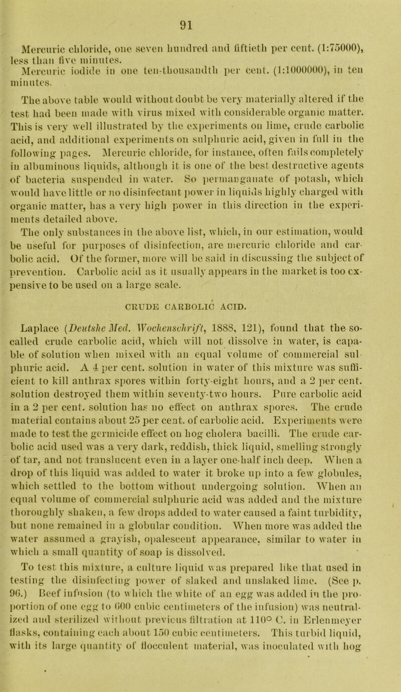 Mercuric chloride, one seven hundred and liftieth per cent. (1:75000), less than five minutes. Mercuric iodide in one ten-thousandth per cent. (1:1000000), in ten minutes. The above table would without doubt be very materially altered if the test liad been made with virus mixed with considerable organic matter. This is very well illustrated by the experiments on lime, crude carbolic acid, and additional experiments on sulphurie aeid, given in full in the following pages. IMereuric chloride, for instance, often fails completely ill albuminous liquids, although it is one of the best destructive agents of bacteria suspended in water. So permanganate of potash, which would have little or no disinfectant power in liquids highly charged with organic matter, has a very high power in this direction in the experi- ments detailed above. The only substances in the above list, which, in our estimation, would be useful for purposes of disinfection, are mercuric chloride and car- bolic acid. Of the former, more will be said in discussing the subject of prevention. Carbolic acid as it usually appears in the market is too ex- pensive to be used on a large scale. CRUDE CARBOLIC ACID. Lajilace {Deiitslw Med. Wochensehrift^ 1888, 121), found that the so- called crude carbolic acid, which will not dissolve in water, is capa- ble of solution when mixed with an equal volume of commercial sul phuric acid. A 4 per cent, solution in water of this mixture was suffi- cient to kill anthrax spores within fortj'-eight hours, and a 2 per cent, solution destroyed them within seventy-two hours. Pure carbolic acid in a 2 per cent, solution has no effect on anthrax spores. The crude material contains about 25 per cent, of carbolic acid. Experiments were made to test the germicide effect on hog cholera bacilli. The crude car- bolic acid used was a very dark, reddish, thick liquid, smelling strongly of tar, and not translucent even in a layer one-half inch deep. When a drop of this liquid was added to water it broke up into a few globules, which settled to the bottom without undergoing solution. When an equal volume of commercial sulphuric acid was added and the mixture thoroughly shaken, a few drops added to water caused a faint turbiditx’, but none remained in a globular condition. When more was added the water assumed a grayisli, 0])alescent appearance, similar to water in which a small quantity of soap is dissolved. To test this mixture, a culture liquid was prepared like that used in testing the disinfecting power of slaked and unslaked lime. (See p. OG.) Beef infusion (to which the white of an egg was added in the pro- portion of one egg to GOO cubic centimeters of the infusion) was neutral- ized and sterilized without previous liltratiou at 110° C. in Erlenmeyer IJasks, containing each about 150 cubic centimeters. This turbid liquid, with its large quantity of tlocculent material, was inoculated with hog