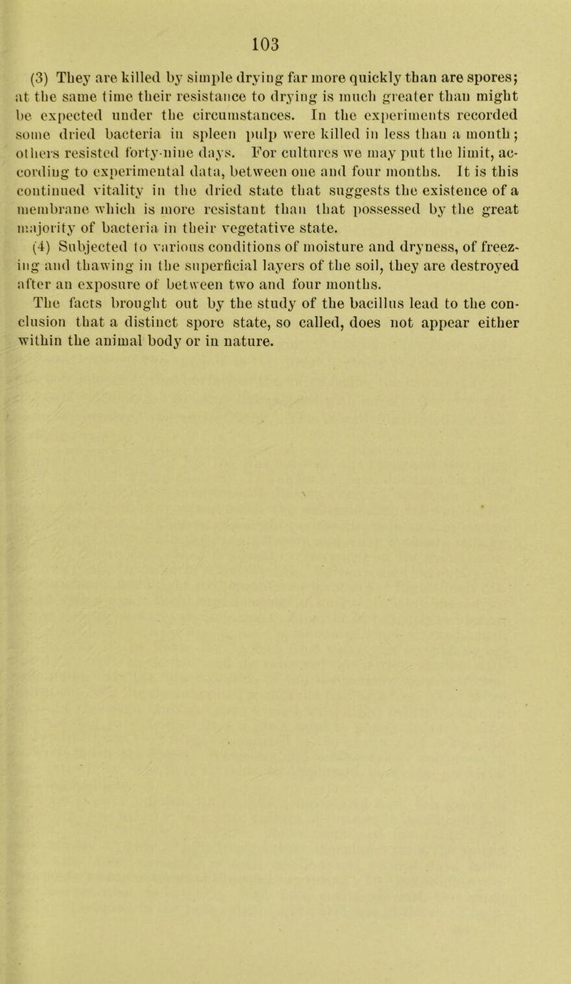 (3) They are killed by simple drying far more quickly than are spores; at the same time their resistance to drying is much greater than might be expected under the circumstances. In the exi)eriments recorded some dried bacteria in spleen pulp were killed in less than a mouth; others resisted forty-nine days. For cultures we may put the limit, ac- cording to experimental data, between one and four mouths. It is this continued vitality in the dried state that suggests the existence of a membrane which is more resistant than that possessed by the great majority of bacteria in their vegetative state. (4) Subjected to various conditions of moisture and dryness, of freez- ing and thawing in the superficial layers of the soil, they are destroyed after an exposure of between two and four months. The facts brought out by the study of the bacillus lead to the con- clusion that a distinct spore state, so called, does not appear either within the animal body or in nature.