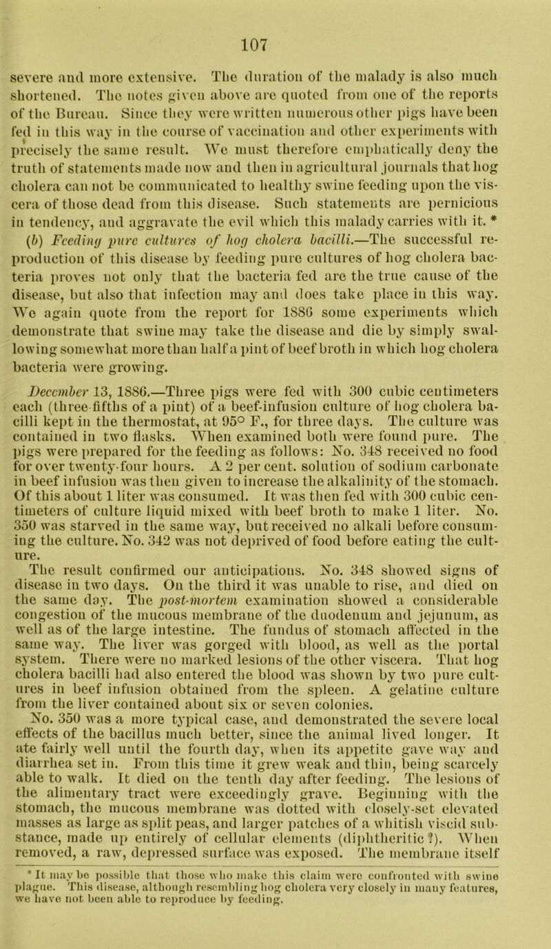 severe and more extensive. Tlie duration of the malady is also much shortened. The notes given above arc quoted from one of the reports of the Bureau. Since tliey were written numerous other pigs have been fed in this way in the course of vaccination and other experiments with precisely the same result. We must therefore emphatically deny the truth of statements made now and then in agricultural journals that hog cholera can not be communicated to healthy swine feeding upon the vis- cera of those dead from this disease. Such statements are pernicious in tendency, and aggravate the evil which this malady carries witli it. * {b) Feeding i)ure cultures of hog cholera bacilli.—The successful re- l)roductiou of this disease by feeding pure cultures of hog cholera bac- teria proves not only that the bacteria fed are the true cause of the disease, but also that infection may and does take place in this way. We again quote from the report for 1880 some experiments which demonstrate that swine may take the disease and die by simply swal- lowing somewhat more than half a pint of beef broth in which hog cholera bacteria were growing. December 13, 1886.—Three pigs were fed with 300 cubic centimeters each (three fifths of a pint) of a beef-infusion culture of hog cholera ba- cilli kept in the thermostat, at 95° F., for three days. The culture was contained in two flasks. When examined both were found pure. The pigs were prepared for the feeding as follows: No. 348 received no food for over twenty-four hours. A 2 per cent, solution of sodium carbonate in beef infusion was then given to increase the alkalinity of the stomach. Of this about 1 liter was consumed. It was then fed with 300 cubic cen- timeters of culture liquid mixed with beef broth to make 1 liter. No. 350 was starved in the same way, but received no alkali before consum- ing the culture. No. 342 was not deprived of food before eating the cult- ure. The result confirmed our anticipations. No. 348 showed signs of disease in two days. On the third it was unable to rise, and died on the same day. The post-mortem examination showed a considerable congestion of the mucous membrane of the duodenum and jejunum, as well as of the large intestine. The fundus of stomach affected in the same way. The liver was gorged with blood, as well as the portal system. There were no marked lesions of the other viscera. That hog cholera bacilli had also entered the blood was shown by two pure cult- ures in beef infusion obtained from the spleen. A gelatine culture from the liver contained about six or seven colonies. No. 350 was a more typical case, and demonstrated the severe local eftects of the bacillus much better, since the animal lived longer. It ate fairly well until the fourth day, when its appetite gave way and diarrhea set in. From this time it grew weak and thin, being scarcely able to walk. It died on the tenth day after feeding. The lesions of the alimentary tract were exceedingly grave. Beginning with the stomach, the mucous membrane was dotted with closely-set elevated masses as large as split peas, and larger patclies of a whitish viscid sub- stance, made up entirely of cellular elements (dii)htheritic'?). When removed, a raw^, depressed surface was exposed. The membrane itself * It may bo possible that those avIio make this claim were coiifionted with swine plague. This disease, although resembling hog cholera very closely in many features, we have not been able to reproduce by feeding.