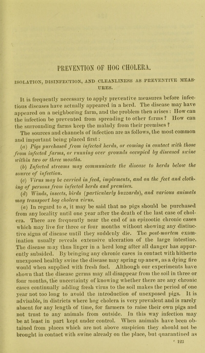 PREVENTION OF HOG CHOLERA. ISOLATION, DISINFECTION, AND CLEANLINESS AS PREVENTIVE MEAS- URES. It is freqaeutl3’ necessary to apply preventive measures before infec- tions diseases have actually appeared in a herd. The disease may have appeared on a neighboring farm, and the problem then arises : How can the infection be prevented from spreading to other farms'? How can the surrounding farms keep the malady from their premises ? The sources and channels of infection are as follows, the most common and important being placed first: {a) Pigs imrcliased from infected herds, or coming in contact icith those from infected farms, or running over grounds occupied hy diseased sicine u'ithin two or three months. {h) Infected streams may communicate the disease to herds below the source of infection. (c) Virus may he carried in feed, implements, and on the feet and cloth’ ing of persons from infected herds and premises. {d} Winds, insects, birds {particularly buzzards), and various animals may transport hog cholera virus. {a) In regard to a, it may be said that no pigs should be purchased from any locality until one year after the death of the last case of chol- era. There are frequently near the end of an epizootic chronic cases which may live for three or four months without showing any distinc- tive signs of disease until they suddenly die. The post-mortem exam- ination usually reveals extensive ulceration of the large intestine. The disease may thus linger in a herd long after all danger has appar- ently subsided. By bringing any chronic cases in contact with hitherto unexposed healthy swine the disease may spring up anew, as a dying fire would when supplied with fresh fuel. Although our experiments have shown that the disease germs may all disappear from the soil in three or four inonths, the uncertainty of knowing whether there are any chronic cases continually adding fresh virus to the soil makes the period of one year not too long to avoid the introduction of unexposed pigs. It is advisable, in districts where hog cholera is very prevalent and is rarely absent for any length of time, for farmers to raise their own pigs and not trust to any animals from outside. In this way infection may be at least in part kept under control. When animals hav'e been ob- tained from places which are not above suspicion they should not be brought in contact with swine already on the place, but quarantined as
