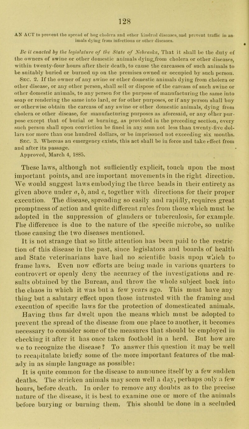 AN ACT to proveut the spread of lio<:j clioloia and otlier kindred diseases, and prevent traffic in an- imals dyin>f from inlVctious or otiier diseases. Be il enacted hji the Icrjislatnre of the Slate of Nebraska, That it shall bo the iluty of the owners of swine or other domestic animals dj’iug.from cholera or other diseases, w'ithin twenty-fonr hours after their death, to cause the carcasses of such animals to be suitably buried or burned up on the premises owned or occupied by such person. Sec. 2. If the owner of any swine or other domestic animals dying from cholera or other disease, or any other person, shall sell or dispose of the carcass of such swine or other domestic animals, to any person for the purpose of manufacturing the same into soap or rendering the same into lard, or for other purposes, or if any person shall buy or otherwise obtain the carcass of any swine or other domestic animals, dying from cholera or other disease, for manufacturing purposes as aforesaid, or any ofher pur- pose except that of burial or burning, as provided in the preceding section, every such person shall upon conviction be fined in any sum not less than twenty-five dol- lars nor more than one hundred dollars, or be imprisoned not exceeding six months. Sec. 3. Whereas an emergency exists, this act shall be in force and ta.ke effect from and after its passage. Approved, March 4, 1885. These laws, although not sufficiently explicit, touch upon the most important points, and are important movements in the right direction. We would suggest laws embodying the throe heads in their entirety as given above under u, &, and c, together with directions for their proper execution. The disease, spreading so easily and rapidly, requires great promptness of action and quite different rules from those which must be adopted in the suppression of glanders or tuberculosis, for example. The difference is due to the nature of the specific microbe, so uulike those causing the two diseases mentioned. It is not strange that so little attention has been paid to the restric tion of this disease in the past, since legislators and boards of health and State veterinarians have had no scientific basis upoji which to frame laws. Even now efforts are being made in various quarters to controvert or openly deny the accuracy of the investigations and re- sults obtained by the Bureau, and throw the whole subject back into the chaos in which it was but a few years ago. This must have any thing but a salutary effect upon those intrusted with the framing and execution of specific laws for the protection of domesticated animals. Having thus far dwelt upon the means which must be adopted to prevent the spread of the disease from one place to another, it becomes necessary to consider some of the measures that should be emi)loyed in checking it after it has once taken foothold in a herd. But how are we to recognize the disease? To answer this question it may be well to recapitulate biiefly some of the more important features of the mal- ady in as simple language as possible: It is quite common for the disease to announce itself by a few sudden deaths. The stricken animals may seem well a day, perhaps only a few hours, before death. In order to remove any doubts as to the precise nature of tin*, disease, it is best to examine one or more of the animals before burying or burning them. This should be done in a secluded