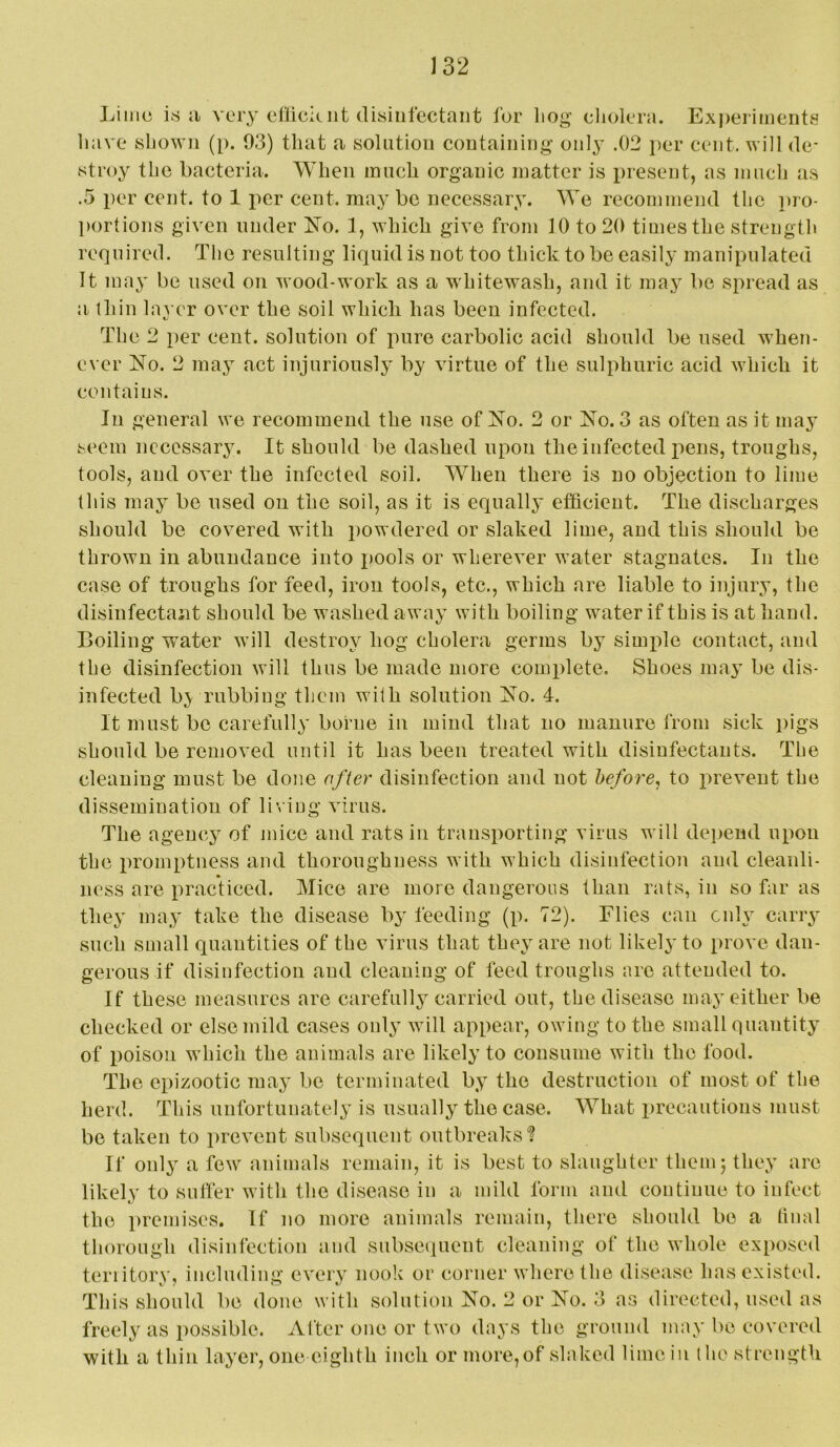 Limci is ii very eOiciuit disiulectaiit for liog cliolera. Experiments have shown (p. 93) that a solution containing only .02 per cent, will de- stroy the bacteria. When inncli organic matter is i^resent, as much as .5 per cent, to 1 per cent, maybe necessary. We recommend the pro- portions given under ^fo. 1, which give from 10 to 20 times the strength required. The resulting liquid is not too thick to be easily manipulated It may be used on wood-work as a whitewash, and it may be spread as a thin layer over the soil which has been infected. The 2 per cent, solution of pure carbolic acid should be used when- ever No. 2 may act injuriously by virtue of the sulphuric acid which it contains. In general we recommend the use of No. 2 or No. 3 as often as it may seem necessary. It should be dashed upon the infected i^ens, troughs, tools, and over the infected soil. When there is no objection to lime this may be used on the soil, as it is equally efficient. The discharges should be covered with powdered or slaked lime, and this should be thrown in abundance into pools or wherever water stagnates. In the case of troughs for feed, iron tools, etc., which are liable to injury, the disinfectant should be washed away with boiling water if this is at hand. Boiling water will destroy hog cholera germs by simple contact, and the disinfection will thus be made more complete. Shoes may be dis- infected b> rubbing them with solution No. 4. It must be carefully borne in mind that no manure from sick pigs should be removed until it has been treated with disinfectants. The cleaning must be done offer disinfection and not before, to i>revent the dissemination of living virus. The agency of mice and rats in transporting virus will depend upon the promptness and thoroughness with which disinfection and cleanli- ness are practiced. Mice are more dangerous than rats, in so far as they may take the disease by feeding (p. 72). Elies can only carry such small quantities of the virus that they are not likely to prove dan- gerous if disinfection and cleaning of feed troughs are attended to. If these measures are carefully carried out, the disease may either be checked or else mild cases only will appear, owing to the small quantity of poison which the animals are likely to consume with the food. The epizootic may be terminated by the destruction of most of the herd. This unfortunately is usually the case. What i)recautions must be taken to prevent subsequent outbreaks'? If only a few animals remain, it is best to slaughter them; they are likely to suffer with the disease in a mild form and continue to infect the premises. If no more animals remain, there should be a hnal thorough disinfection and subsequent cleaning of the whole exposed teriitory, including every nook or corner where the disease has existed. This should be done with solution No. 2 or No. 3 as directed, used as freely as possible. After one or two days the ground may be covered with a thin layer, one eighth inch or more,of slaked lime in (he strength