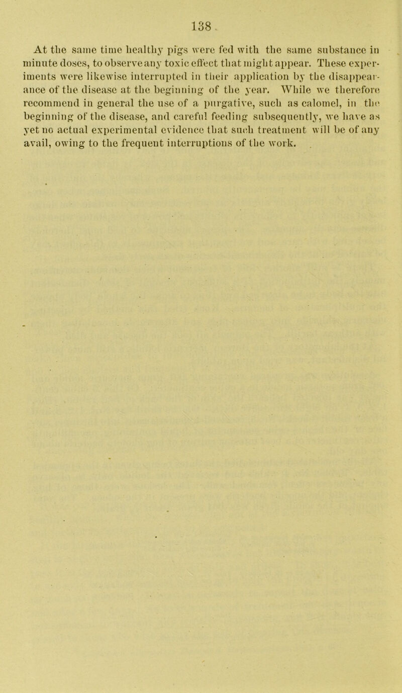 At tlie same time healthy pfgs were fed with the same substance in minute doses, to observe any toxic effect that might appear. These exper- iments were likewise interrupted in their application by the disa|)pear- ance of the disease at the beginning of the 3’ear. While we therefore recommend in general the use of a purgative, such as calomel, in tin' beginning of the disease, and careful feeding subsequently, we ha\ e as yet no actual experimental evidence that such treatment will be of any avail, owing to the frequent interruptions of the work.