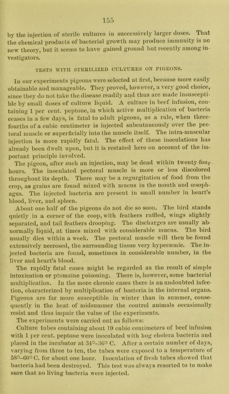 the chemical products of bacterial growth may produce immunity is no new theory, but it seems to have gained ground but recently among in- vestigators. TESTS WITH STERILIZED CULTURES ON PIGEONS. Ill our experiments pigeons were selected at first, because more easily obtainable and manageable. They proved, however, a very good choice, since they do not take the disease readily and thus are made insuscepti- ble by small doses of culture liquid. A culture in beef infusion, con- taining 1 per cent, peptone, in which active multiplication of bacteria ceases in a few days, is fatal to adult pigeons, as a rule, when tnree- fourths of a cubic centimeter is iujected subcutaneously over the pec- toral muscle or superficially into the muscle itself. The iiitra-muscular injection is more rapidly fatal. The effect of these inoculations has already been dwelt upon, but it is restated here on account of the im- portant principle involved. The pigeon, after such an injection, may be dead within twenty-four. hours. The inoculated pectoral muscle is more or less discolored throughout its depth. There may be a regurgitation of food from the crop, as grains are found mixed with mucus in the mouth and (esoph- agus. The injected bacteria are present in small number in heart’s blood, liver, and spleen. About one half of the pigeons do not die so soon. The bird stands quietly in a corner of the coop, with feathers ruffled, wings slightly separated, and tail feathers drooiiing. The discharges are usually ab- normally liquid, at times mixed Avith considerable mucus. The bird usually dies within a week. The pectoral muscle will then be found extensively necrosed, the surrounding tissue very hyiieraemic. The in- jected bacteria are found, sometimes in considerable number, in the liver and heart’s blood. The rapidly fatal cases might be regarded as the result of sinqile intoxication or jitomaiue poisoning. There is, however, some bacterial multiplication. In the more chronic cases there is an undoubted infec- tion, characterized by multiplication of bacteria in the internal organs. Pigeons are far more susceptible in winter than in summer, conse- quently in the heat of midsummer the control animals occasionally resist and thus impair the value of the experiments. The experiments were carried out as follows: Culture tubes containing about 10 cubic centimeters of beef infusion with 1 per cent, peptone Avere inoculated with hog cholera bacteria and placed in the incubator at C. After a certain number of days, varying from three to ten, the tubes Avere exposed to a temperature of 58^-GO^C. for about one hour. Inoculation of fresh tubes showed that bacteria had been destroyed. This test Avas always resorted to to make sure that no living bacteria Avere injected.