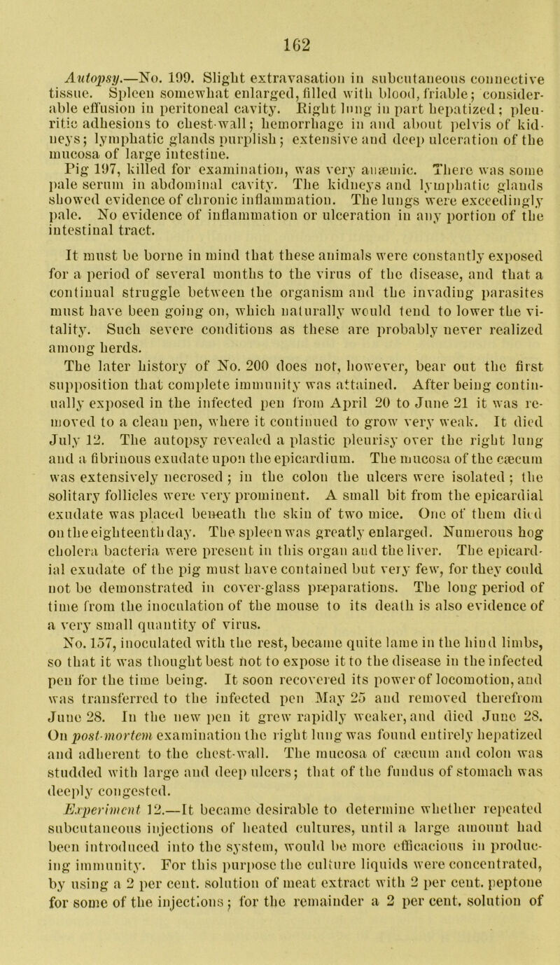 Autopsy,—No. 109. Slight extravasation in subcutaneous connective tissue. Spleen somewhat enlarged, filled with blood, friable; consider- able effusion in peritoneal cavity. Eight lung in part hepatized; pleu- ritic adhesions to chest-wall; hemorrhage in and about pelvis of kid- neys; lymphatic glands purplish; extensive and deep ulceration of the mucosa of large intestine. Pig 107, killed for examination, was very aiitemic. There was some pale serum in abdominal cavity. The kidneys and lym[)hatic glands showed evidence of chronic inflammation. The lungs were exceedingly pale. No evidence of inflammation or ulceration in any portion of the intestinal tract. It must be borne in mind that these animals were constantly exposed for a period of several months to the virus of the disease, and that a continual struggle between the organism and the invading parasites must have been going on, which naturally would tend to lower the vi- talit}^ Such severe conditions as these are probably never realized among herds. The later history of No. 200 does not, however, bear out the first supposition that complete immunity was attained. After being contin- ually exposed in the infected pen from April 20 to June 21 it was re- moved to a clean pen, where it continued to grow very weak. It died July 12. The autopsy revealed a plastic pleurisy over the right lung and a fibrinous exudate upo!i the epicardium. The mucosa of the ciecum was extensively necrosed ; in the colon the ulcers were isolated ; the solitary follicles were very prominent. A small bit from the epicardial exudate was ifiaced beimath the skin of two mice. One of them died on the eighteenth day. The spleen was greatly enlarged. Numerous hog cholera bacteria were present in this organ and the liver. The epicard- ial exudate of the pig must have contained but very few, for they could not be demonstrated in cover-glass pr-eparations. The long period of time from the inoculation of the mouse to its death is also evidence of a vory small quantity of virus. No. 157, inoculated with the rest, became quite lame in the hind limbs, so that it was thought best not to expose it to the disease in the infected pen for the time being. It soon recovered its power of locomotion, and was transferred to the infected pen May 25 and removed therefrom June 28. In the new pen it grew rapidly weaker, and died June 28. On post mortem examination the right lung was found entirely hepatized and adherent to the chest-wall. The mucosa of cmcum and colon was studded with large and deep ulcers; that of the fundus of stomach was dee))ly congested. Experiment 12.—It became desirable to determine whether repeated subcutaneous injections of heated cultures, until a large amount had been introduced into the system, would be more efficacious in produc- ing immunity. For this purpose the culture liquids were concentrated, by using a 2 per cent, solution of meat extract with 2 per cent, peptone for some of the injections ; for the remainder a 2 per cent, solution of