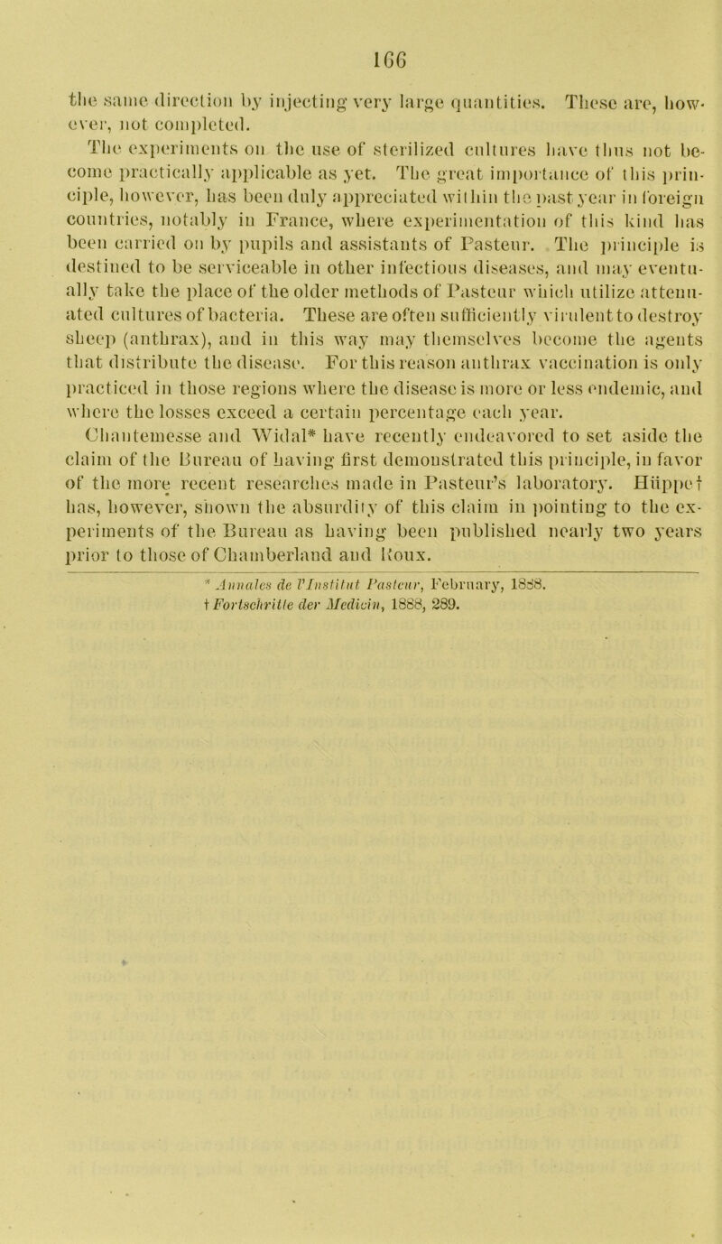1G6 the same direclion by injecting very large quantities. These are, how- ever, not completed. Tlie experiments on tlie use of sterilized cultures have thus not be- come practically applicable as yet. The great importance of this prin- ciple, however, has been duly appreciated within the past year in loreign countries, notably in Trance, where ext)erimentation of this kind has been carried on by pupils and assistants of Pasteur. The ])rinciple is destined to be serviceable in other infectious diseases, and may eventu- ally' take the place of the older methods of Pasteur whic^li utilize attenu- ated cultures of bacteria. These are often sufficiently viiulentto destroy sheep (anthrax), and in this way may themselves become the agents that distribute the disease. For this reason anthrax vaccination is only })racticed in those regions where the disease is more or less endemic, and where the losses exceed a certain percentage each year. Chantemesse and WidaP have recently endeavored to set aside the claim of the Bureau of having first demonstrated this principle, in favor of the more recent researches made in Pasteur’s laboratory. Hiippet has, however, shown the absurdity of this claim in jiointiug to the ex- periments of the Bureau as having been published nearly two years prior to those of Chamberland and Itoux. J)males de Vlnstitut Pasteur, Febrnary, 18S8. i Forischritle der Mediein, 1888, 289.