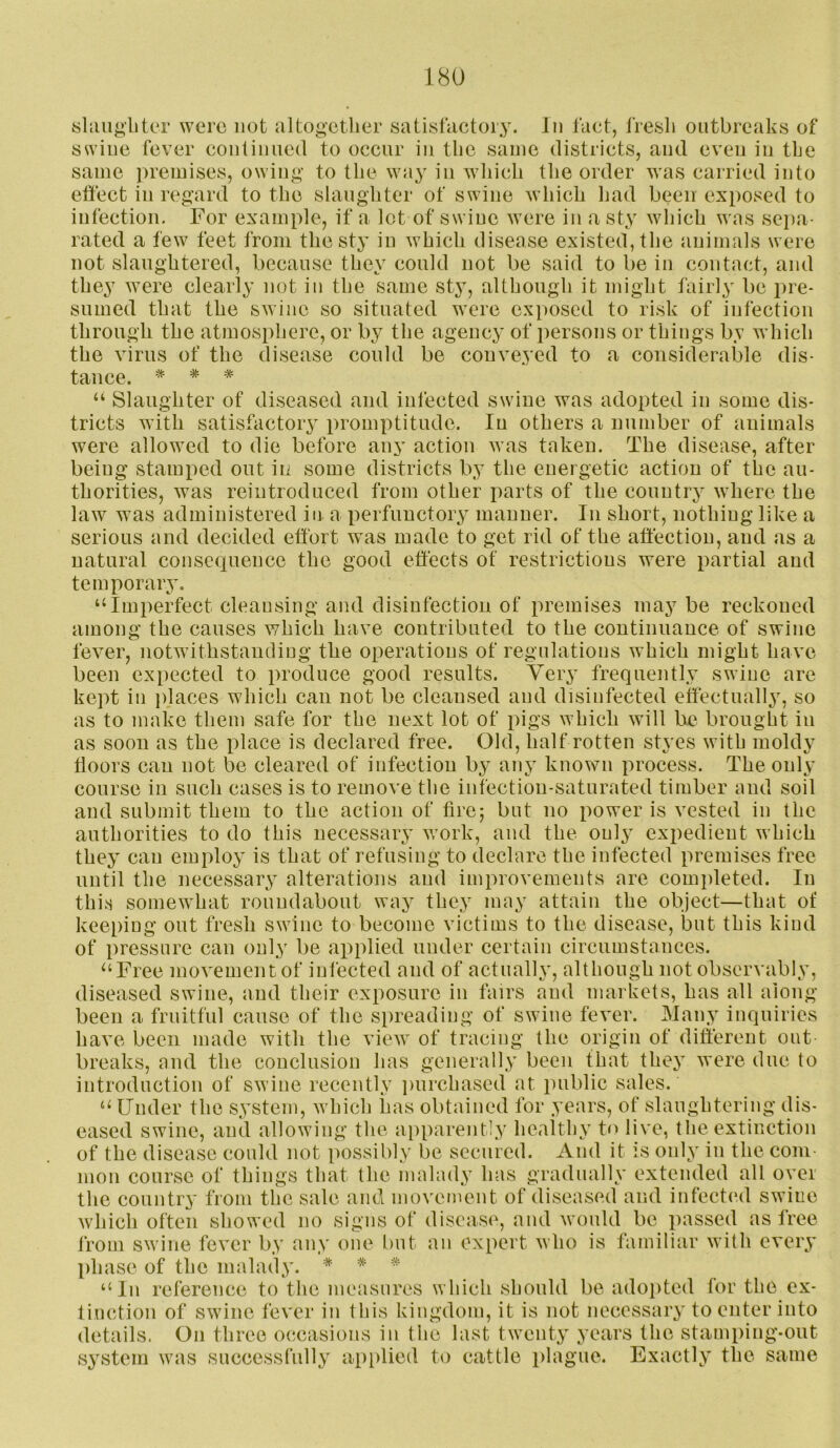 shiugbter were not altogctlier satistactoiy. In fact, fresli outbreaks of swine fever continued to occur in tlie same districts, and even in the same premises, owin^’ to the way in wiiicli tlie order was cairied into etfect in regard to the slaughter of swine which Ijad been exposed to infection. For example, if a lot of swine were in a sty which was sepa- rated a few feet from the sty in which disease existed, the animals were not slaughtered, because they could not be said to be in contact, and they were clearly not in the same sty, although it might fairly be pre- sumed that the swine so situated were exposed to risk of infection through the atmosphere, or by the agency of persons or things by which the virus of the disease could be conveyed to a considerable dis- tance. * * * ‘‘ Slaughter of diseased and infected swine was adopted in some dis- tricts with satisfactory promptitude. In others a number of animals were allowed to die before any action was taken. The disease, after being stamped out iii some districts by the energetic action of the au- thorities, was reintroduced from other parts of the country where the law was administered in a perfunctory manner. In short, nothing like a serious and decided effort was made to get rid of the affection, and as a natural consequence the good effects of restrictions were partial and temporaiy, “Imperfect cleansing and disinfection of premises may be reckoned among the causes which have contributed to the continuance of swine fever, notwithstanding the operations of regulations which might have been expected to produce good results. Very frequently swine are kept in places which can not be cleansed and disinfected effectually, so as to make them safe for the next lot of pigs which will be brought in as soon as the place is declared free. Old, half rotten styes with moldy doors can not be cleared of infection by any known process. The only course in such cases is to remove the infection-saturated timber and soil and submit them to the action of fire; but no power is vested in the authorities to do this necessary work, and the only expedient which they can employ is that of refusing to declare the infected premises free until the necessary alterations and improvements are completed. In this somewhat roundabout way they may attain the object—that of keeping out fresh swine to become victims to the disease, but this kind of pressure can only be applied under certain circumstances. “Free movement of infected and of actually, although not observably, diseased swine, and their exposure in fairs and markets, has all along been a fruitful cause of the spreading of swine fever. Many inquiries have been made with the view of tracing the origin of different out breaks, and the conclusion has generally been that they were due to introduction of swine recently purchased at public sales. “ Under the system, which has obtained for years, of slaughtering dis- eased swine, and allowing the ai)parent]y healthy to live, the extinction of the disease could not possibly be secured. And it is only in the com- mon course of things that the malady has gradually extended all oyer the country from the sale and movement of diseased and infectiul swine which often showed no signs of disease, and would be passed as free from swine fever by any one but an expert who is familiar with every phase of the malady. * * “In reference to the measures which should be ado])ted for the ex- tinction of swine fever in this kingdom, it is not necessary to enter into details. On three occasions in the last twenty years the stamping-out system was successfully applied to cattle plague. Exactly the same