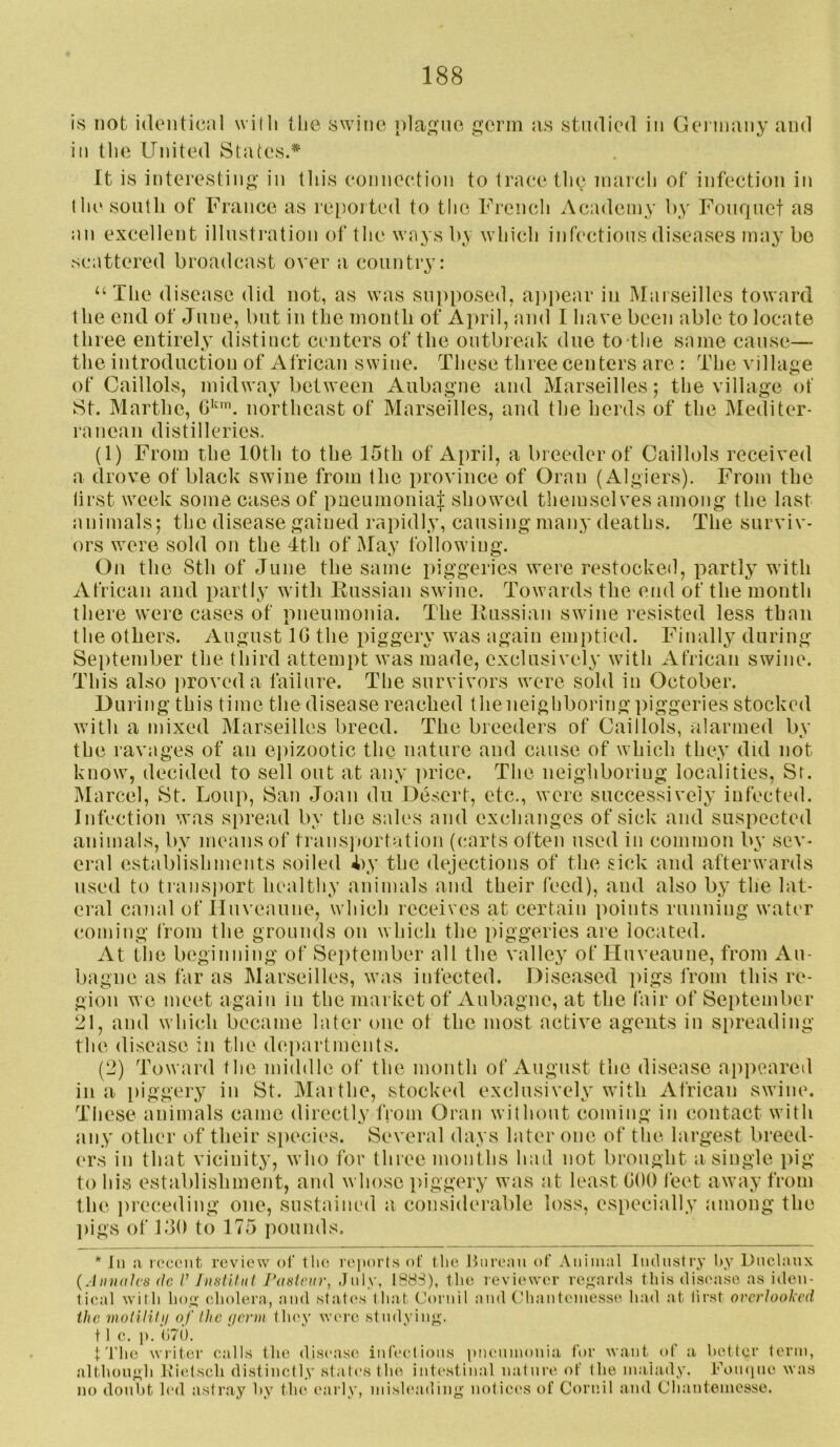 is not identical widi tlie swine plaj^ne germ ;is studied in Geimany and ill tlie United States. It is interesting in tliis connection to trace tlie marcli of infection in the south of France as re[iorted to tlie French Academy by Fouquet as an excellent illustiaUion of the ways by which infections diseases may bo scattered broadcast over a country: ‘‘The disease did not, as was supposed, aiipear in Marseilles toward the end of June, but in the month of April, and I have been able to locate three entirely distinct centers of the outbrealv due to-the same cause— the introduction of African swine. These three centers are : The village of Caillols, midway between Aubagne and Marseilles; the village of St. Marthe, northeast of Marseilles, and the herds of the Mediter- ranean distilleries. (1) From the 10th to the 15th of April, a breeder of Caillols received a drove of black swine from the province of Oran (Algiers). From the first week some cases of paeumoniaf showed tliemselves among the last animals; the disease gained rapidly, causing many deaths. The surviv- ors were sold on the 4th of May following. On the Sth of June the same piggeries were restocked, partly with African and partly with Eussiaii swine. Towards the end of the month there were cases of pneumonia. The liussian swine resisted less than the others. August IG the piggery was again emptied. Finally during September the third attempt was made, exclusively with African swine. This also ))rovcda failure. The survivors were sold in October. During this time the disease reached the neighboring piggeries stocked with a mixed Marseilles breed. The breeders of Caillols, alarmed by the ravages of an ej)izootic the nature and cause of which they did not know, decided to sell out at any ])rice. The neighboring localities, Sr. ]\Iarcel, St. Loup, San Joan du Desert, etc., were successively infected. Infection was spread by the sales and exchanges of sick and suspected animals, by means of transimrtation (carts often used in common by sev- eral establishments soiled 4>y the dejections of the sick and afterwards used to transjiort healthy animals and their feed), and also by the lat- eral canal of lluveaune, which leceives at certain points running water coming from the grounds on which the piggeries are located. At tlie beginning of September all the valley of Huveaune, from Au- bagne as far as Marseilles, was infected. Diseased jiigs from this re- gion we meet again in the market of Aubagne, at the fair of September 21, and which became later one of the most active agents in S[)reading the disease in the departments. (2) Toward the middle of the month of August the disease apiieared in a piggery in St. Marthe, stocked exclusively with African swine. These animals came directly fiom Oran without coming in contact with any other of their siiecies. Several days later one of the largest breed- (TS in that vicinity, who for three months had not brought a single pig to his establishment, and whose ])iggery was at least GOO feet away from the preceding one, sustained a considerable loss, especially among the ])igs of 130 to 175 pounds. * In ;i recent review of the reiiort.s of the Onrean of Animal Industry hy Dnelanx {AiuidJes (Ic /’ IiisWnt rasiciu', July, 188S), tlie reviewer regards this disease as iden- tical with hog eholei'a, and stati's that Cornil and (thanteniesse had at lirst overlooked the moHlilii of the (/enii tlu'y were studying. 11 c. ]). ()70. t'l'lie writer calls tlie disease infeel ions |)nennioni:i for want of ii hotter term, altliougli K’ietsch distinctly states the inti'stinal nature of the niahidy. Foiuine was no doubt led astray hy tlu^ early, inish'ading notices of Cornil and Chantemesse.