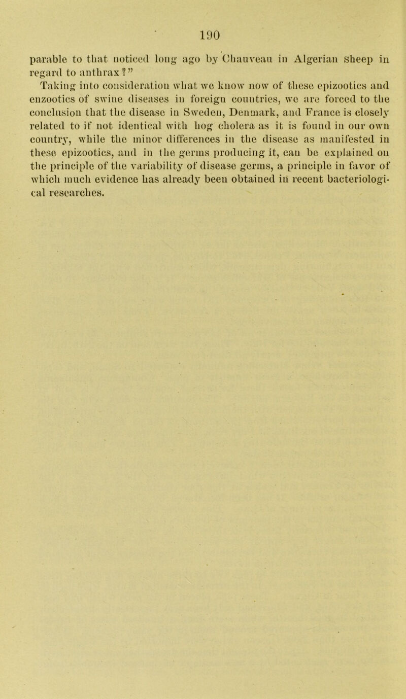 parable to that noticed long ago by Ohauveau in Algerian sheep in regard to anthrax'?” Taking into consideration what we know now of these epizootics and enzootics of swine diseases in foreign countries, we are forced to the conclusion that the disease in Sweden, Denmark, and France is closely related to if not identical with hog cholera as it is found in our own country, while the minor differences in the disease as manifested in these epizootics, and in the germs producing it, can be explained on tlie principle of the variability of disease germs, a principle in favor of which much evidence has already been obtained in recent bacteriologi- cal researches.