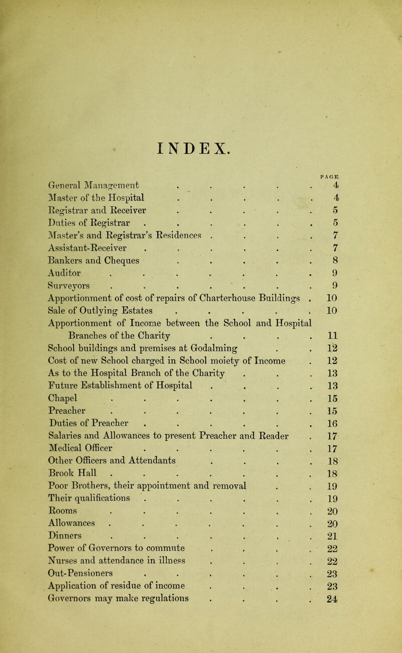 INDEX. PAGE General Management ..... 4 Master of the Hospital . . . . .4 Registrar and Receiver . . . .5 Duties of Registrar . . . . . . 5 Master’s and Registrar’s Residences . . . .7 Assistant-Receiver ...... 7 Bankers and Cheques ..... 8 Auditor ....... 9 Surveyors . . . . . . .9 Apportionment of cost of repairs of Charterhouse Buildings . 10 Sale of Outlying Estates . . . . .10 Apportionment of Income between the School and Hospital Branches of the Charity . . . .11 School buildings and premises at Godaiming . . 12 Cost of new School charged in School moiety of Income . 12 As to the Hospital Branch of the Charity . . .13 Future Establishment of Hospital . . . .13 Chapel . . . . . . .15 Preacher . . . . . . .15 Duties of Preacher . . . . . .16 Salaries and Allowances to present Preacher and Reader . 17 Medical Officer . . . . . .17 Other Officers and Attendants . . . .18 Brook Hall . . . . . . .18 Poor Brothers, their appointment and removal . . 19 Their qualifications . . . . . .19 Rooms . . . . . . .20 Allowances . . . . . . .20 Dinners . . . . . . .21 Power of Governors to commute . . . . 22 Nurses and attendance in illness . . . .22 Out-Pensioners . . . . . .23 Application of residue of income . . . .23 Governors may make regulations . . . .24
