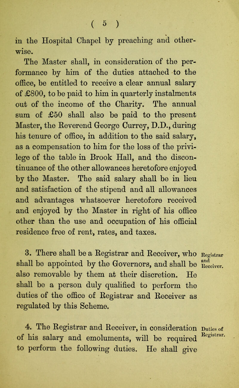 ( 5 ) in the Hospital Chapel by preaching and other- wise. The Master shall, in consideration of the per- formance by him of the duties attached to the office, be entitled to receive a clear annual salary of £800, to be paid to him in quarterly instalments out of the income of the Charity. The annual sum of £50 shall also be paid to the present Master, the Reverend George Currey, D.D., during his tenure of office, in addition to the said salary, as a compensation to him for the loss of the privi- lege of the table in Brook Hall, and the discon- tinuance of the other allowances heretofore enjoyed by the Master. The said salary shall be in lieu and satisfaction of the stipend and all allowances and advantages whatsoever heretofore received and enjoyed by the Master in right of his office other than the use and occupation of his official residence free of rent, rates, and taxes. 3. There shall be a Registrar and Receiver, who shall be appointed by the Governors, and shall be also removable by them at their discretion. He shall be a person duly qualified to perform the duties of the office of Registrar and Receiver as regulated by this Scheme. 4. The Registrar and Receiver, in consideration of his salary and emoluments, will be required to perform the following duties. He shall give Registrar and Receiver. Duties of Registrar.