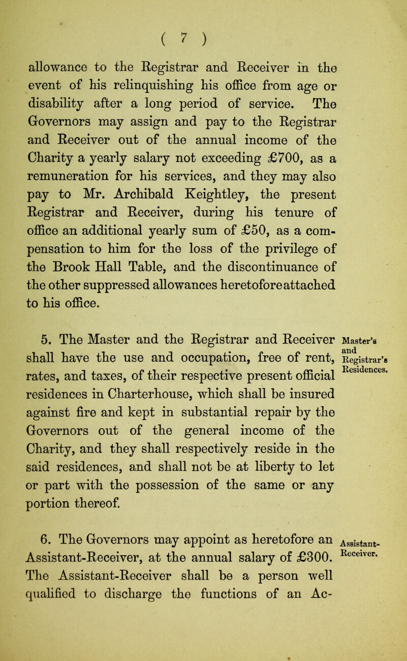 ( 7 ) allowance to the Registrar and Receiver in the event of his relinquishing his office from age or disability after a long period of service. The Governors may assign and pay to the Registrar and Receiver out of the annual income of the Charity a yearly salary not exceeding £700, as a remuneration for his services, and they may also pay to Mr. Archibald Keightley, the present Registrar and Receiver, during his tenure of office an additional yearly sum of £50, as a com- pensation to him for the loss of the privilege of the Brook Hall Table, and the discontinuance of the other suppressed allowances heretofore attached to his office. 5. The Master and the Registrar and Receiver Master’s shall have the use and occupation, free of rent, Registrar’s rates, and taxes, of their respective present official Residence3, residences in Charterhouse, which shall be insured against fire and kept in substantial repair by the Governors out of the general income of the Charity, and they shall respectively reside in the said residences, and shall not be at liberty to let or part with the possession of the same or any portion thereof. 6. The Governors may appoint as heretofore an Assistant- Assistant-Receiver, at the annual salary of £300. Receiver* The Assistant-Receiver shall be a person well qualified to discharge the functions of an Ac-