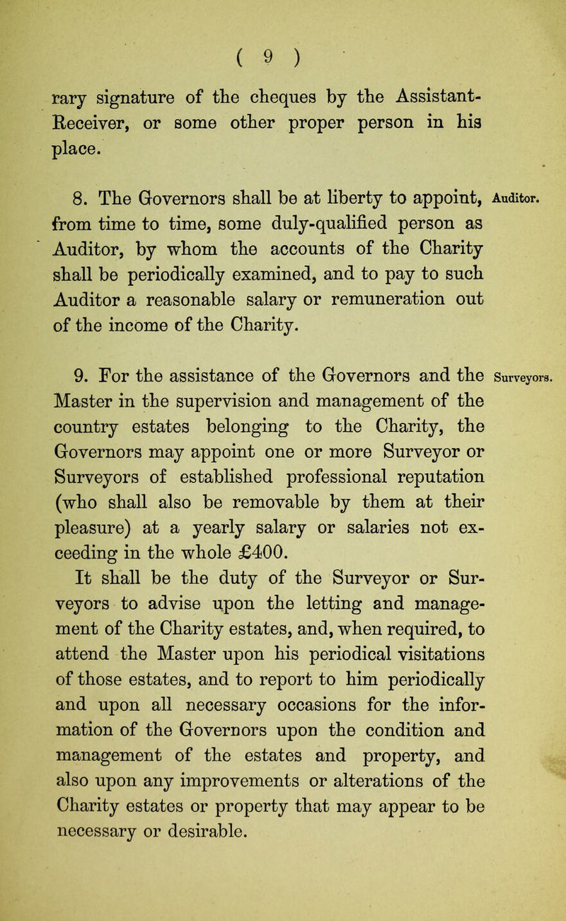 ( 9 ) rary signature of the cheques by the Assistant- Beceiver, or some other proper person in his place. 8. The Governors shall be at liberty to appoint, Auditor, from time to time, some duly-qualified person as Auditor, by whom the accounts of the Charity shall be periodically examined, and to pay to such Auditor a reasonable salary or remuneration out of the income of the Charity. 9. For the assistance of the Governors and the Surveyors. Master in the supervision and management of the country estates belonging to the Charity, the Governors may appoint one or more Surveyor or Surveyors of established professional reputation (who shall also be removable by them at their pleasure) at a yearly salary or salaries not ex- ceeding in the whole £400. It shall be the duty of the Surveyor or Sur- veyors to advise upon the letting and manage- ment of the Charity estates, and, when required, to attend the Master upon his periodical visitations of those estates, and to report to him periodically and upon all necessary occasions for the infor- mation of the Governors upon the condition and management of the estates and property, and also upon any improvements or alterations of the Charity estates or property that may appear to be necessary or desirable.
