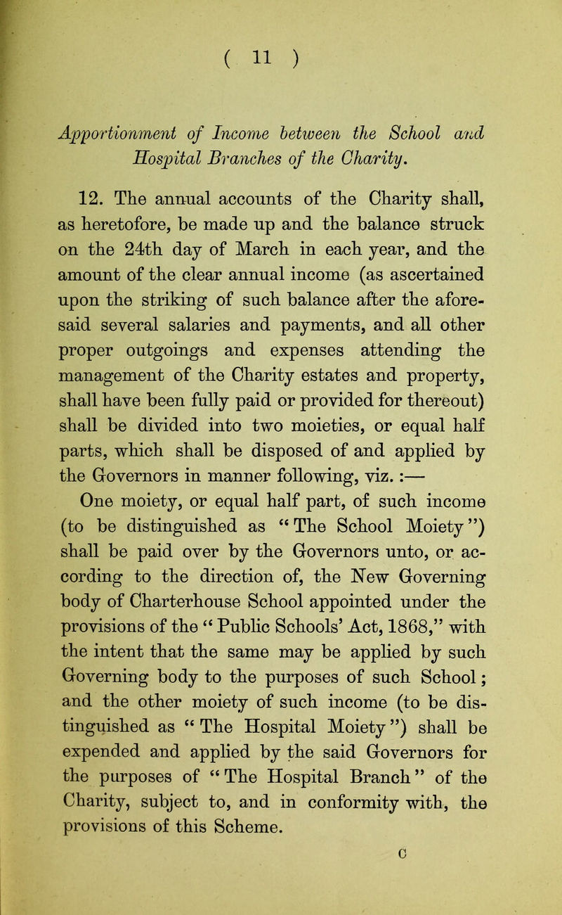 ( 11 ) Apportionment of Income between the School and Hospital Branches of the Charity. 12. The animal accounts of the Charity shall, as heretofore, be made np and the balance struck on the 24th day of March in each year, and the amount of the clear annual income (as ascertained upon the striking of such balance after the afore- said several salaries and payments, and all other proper outgoings and expenses attending the management of the Charity estates and property, shall have been fully paid or provided for thereout) shall be divided into two moieties, or equal half parts, which shall be disposed of and applied by the Governors in manner following, viz.:— One moiety, or equal half part, of such income (to be distinguished as “ The School Moiety”) shall be paid over by the Governors unto, or ac- cording to the direction of, the New Governing body of Charterhouse School appointed under the provisions of the <{ Public Schools’ Act, 1868,” with the intent that the same may be applied by such Governing body to the purposes of such School; and the other moiety of such income (to be dis- tinguished as “ The Hospital Moiety ”) shall be expended and applied by the said Governors for the purposes of “ The Hospital Branch ” of the Charity, subject to, and in conformity with, the provisions of this Scheme. o