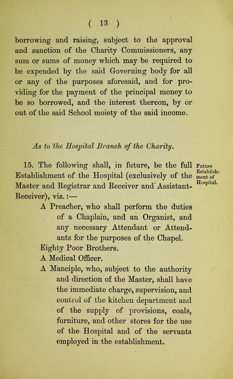 borrowing and raising, subject to the approval and sanction of the Charity Commissioners, any sum or sums of money which may be required to be expended by the said Governing body for all or any of the purposes aforesaid, and for pro- viding for the payment of the principal money to be so borrowed, and the interest thereon, by or out of the said School moiety of the said income. As to 'the Hospital Branch of the Charity. 15. The following shall, in future, be the full Establishment of the Hospital (exclusively of the Master and Registrar and Receiver and Assistant- Receiver), viz.:— A Preacher, who shall perform the duties of a Chaplain, and an Organist, and any necessary Attendant or Attend- ants for the purposes of the Chapel. Eighty Poor Brothers. A Medical Officer. A Manciple, who, subject to the authority and direction of the Master, shall have the immediate charge, supervision, and control of the kitchen department and of the supply of provisions, coals, furniture, and other stores for the use of the Hospital and of the servants employed in the establishment. Future Establish- ment of Hospital.