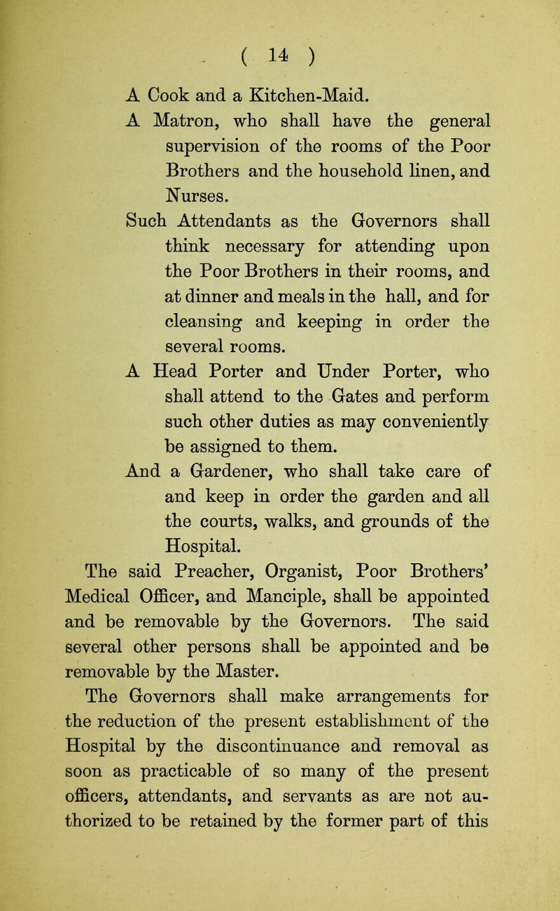 ( 14 ) A Cook and a Kitchen-Maid. A Matron, who shall have the general supervision of the rooms of the Poor Brothers and the household linen, and Nurses. Such Attendants as the Governors shall think necessary for attending upon the Poor Brothers in their rooms, and at dinner and meals in the hall, and for cleansing and keeping in order the several rooms. A Head Porter and Under Porter, who shall attend to the Gates and perform such other duties as may conveniently be assigned to them. And a Gardener, who shall take care of and keep in order the garden and all the courts, walks, and grounds of the Hospital. The said Preacher, Organist, Poor Brothers’ Medical Officer, and Manciple, shall be appointed and be removable by the Governors. The said several other persons shall be appointed and be removable by the Master. The Governors shall make arrangements for the reduction of the present establishment of the Hospital by the discontinuance and removal as soon as practicable of so many of the present officers, attendants, and servants as are not au- thorized to be retained by the former part of this