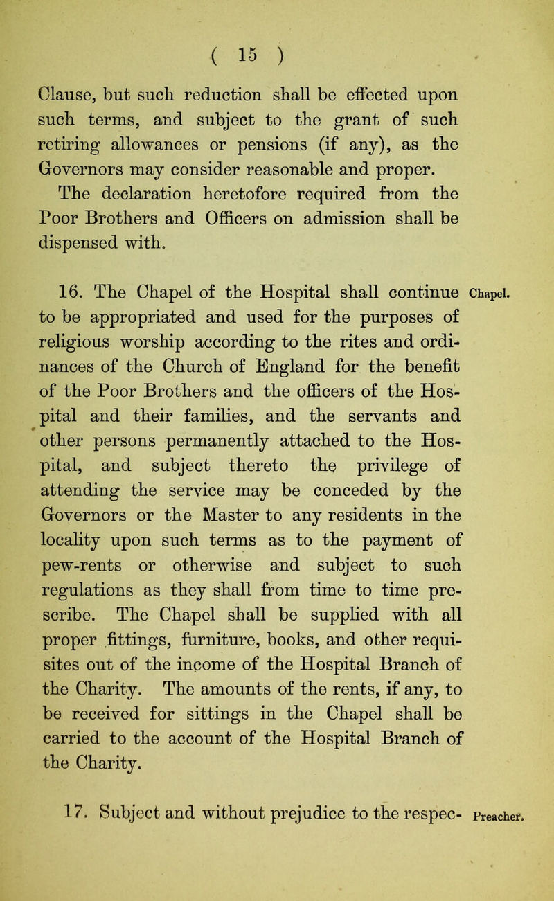 ( 15 ) Clause, but sucli reduction shall be effected upon such terms, and subject to the grant of such retiring allowances or pensions (if any), as the Governors may consider reasonable and proper. The declaration heretofore required from the Poor Brothers and Officers on admission shall be dispensed with. 16. The Chapel of the Hospital shall continue Chapel, to be appropriated and used for the purposes of religious worship according to the rites and ordi- nances of the Church of England for the benefit of the Poor Brothers and the officers of the Hos- pital and their families, and the servants and other persons permanently attached to the Hos- pital, and subject thereto the privilege of attending the service may be conceded by the Governors or the Master to any residents in the locality upon such terms as to the payment of pew-rents or otherwise and subject to such regulations as they shall from time to time pre- scribe. The Chapel shall be supplied with all proper fittings, furniture, books, and other requi- sites out of the income of the Hospital Branch of the Charity. The amounts of the rents, if any, to be received for sittings in the Chapel shall be carried to the account of the Hospital Branch of the Charity.