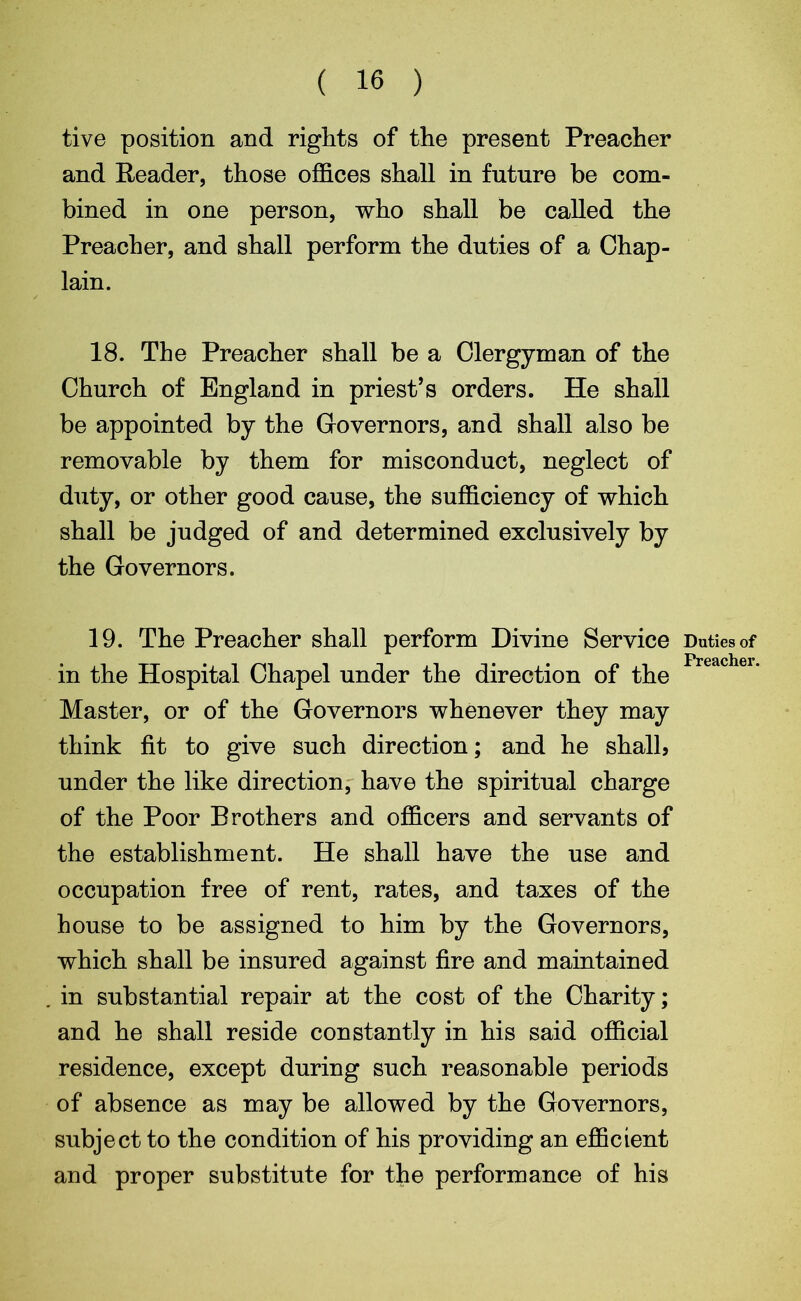 ( 16 ) tive position and rights of the present Preacher and Reader, those offices shall in future be com- bined in one person, who shall be called the Preacher, and shall perform the duties of a Chap- lain. 18. The Preacher shall be a Clergyman of the Church of England in priest’s orders. He shall be appointed by the Governors, and shall also be removable by them for misconduct, neglect of duty, or other good cause, the sufficiency of which shall be judged of and determined exclusively by the Governors. 19. The Preacher shall perform Divine Service in the Hospital Chapel under the direction of the Master, or of the Governors whenever they may think fit to give such direction; and he shall, under the like direction, have the spiritual charge of the Poor Brothers and officers and servants of the establishment. He shall have the use and occupation free of rent, rates, and taxes of the house to be assigned to him by the Governors, which shall be insured against fire and maintained in substantial repair at the cost of the Charity; and he shall reside constantly in his said official residence, except during such reasonable periods of absence as may be allowed by the Governors, subject to the condition of his providing an efficient and proper substitute for the performance of his Duties of Preacher.