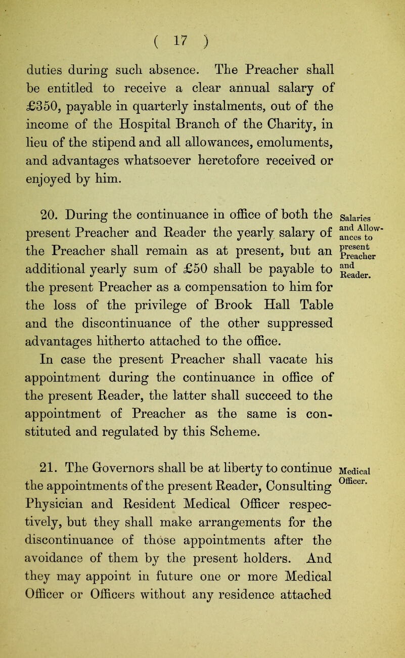 ( 17 ) duties during such absence. The Preacher shall be entitled to receive a clear annual salary of £350, payable in quarterly instalments, out of the income of the Hospital Branch of the Charity, in lieu of the stipend and all allowances, emoluments, and advantages whatsoever heretofore received or enjoyed by him. 20. During the continuance in office of both the present Preacher and Header the yearly salary of the Preacher shall remain as at present, but an additional yearly sum of £50 shall be payable to the present Preacher as a compensation to him for the loss of the privilege of Brook Hall Table and the discontinuance of the other suppressed advantages hitherto attached to the office. In case the present Preacher shall vacate his appointment during the continuance in office of the present Reader, the latter shall succeed to the appointment of Preacher as the same is con- stituted and regulated by this Scheme. 21. The Governors shall be at liberty to continue the appointments of the present Reader, Con sulting Physician and Resident Medical Officer respec- tively, but they shall make arrangements for the discontinuance of those appointments after the avoidance of them by the present holders. And they may appoint in future one or more Medical Officer or Officers without any residence attached Salaries and Allow- ances to present Preacher and Reader. Medical Officer.