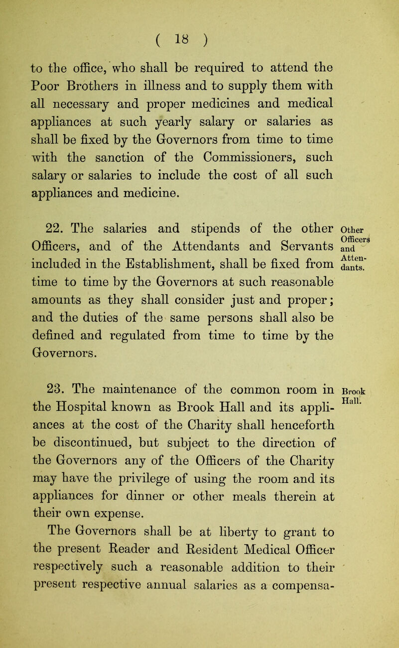 ( 18 ) to the office, who shall be required to attend the Poor Brothers in illness and to supply them with all necessary and proper medicines and medical appliances at such yearly salary or salaries as shall be fixed by the Governors from time to time with the sanction of the Commissioners, such salary or salaries to include the cost of all such appliances and medicine. 22. The salaries and stipends of the other Officers, and of the Attendants and Servants included in the Establishment, shall be fixed from time to time by the Governors at such reasonable amounts as they shall consider just and proper; and the duties of the same persons shall also be defined and regulated from time to time by the Governors. 23. The maintenance of the common room in the Hospital known as Brook Hall and its appli- ances at the cost of the Charity shall henceforth be discontinued, but subject to the direction of the Governors any of the Officers of the Charity may have the privilege of using the room and its appliances for dinner or other meals therein at their own expense. The Governors shall be at liberty to grant to the present Reader and Resident Medical Officer respectively such a reasonable addition to their present respective annual salaries as a compensa- Other Officers and Atten- dants. Brook Halil