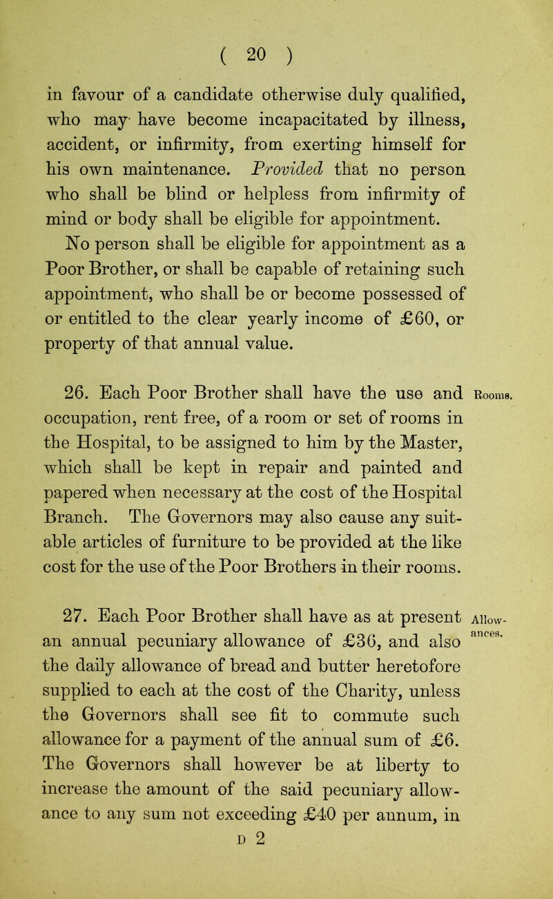 ( 20 ) in favour of a candidate otherwise duly qualified, who may- have become incapacitated by illness, accident, or infirmity, from exerting himself for his own maintenance. Provided that no person who shall be blind or helpless from infirmity of mind or body shall be eligible for appointment. No person shall be eligible for appointment as a Poor Brother, or shall be capable of retaining such appointment, who shall be or become possessed of or entitled to the clear yearly income of £60, or property of that annual value. 26. Each Poor Brother shall have the use and Rooms, occupation, rent free, of a room or set of rooms in the Hospital, to be assigned to him by the Master, which shall be kept in repair and painted and papered when necessary at the cost of the Hospital Branch. The Governors may also cause any suit- able articles of furniture to be provided at the like cost for the use of the Poor Brothers in their rooms. 27. Each Poor Brother shall have as at present aiw- an annual pecuniary allowance of £36, and also ances* the daily allowance of bread and butter heretofore supplied to each at the cost of the Charity, unless the Governors shall see fit to commute such allowance for a payment of the annual sum of £6. The Governors shall however be at liberty to increase the amount of the said pecuniary allow- ance to any sum not exceeding £40 per annum, in d 2