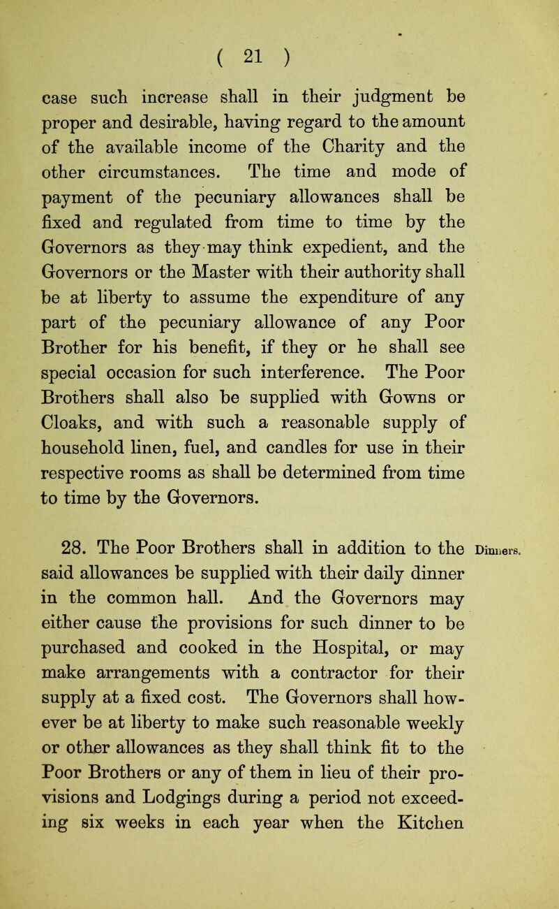 ( 21 ) case such increase shall in their judgment be proper and desirable, having regard to the amount of the available income of the Charity and the other circumstances. The time and mode of payment of the pecuniary allowances shall be fixed and regulated from time to time by the Governors as they may think expedient, and the Governors or the Master with their authority shall be at liberty to assume the expenditure of any part of the pecuniary allowance of any Poor Brother for his benefit, if they or he shall see special occasion for such interference. The Poor Brothers shall also be supplied with Gowns or Cloaks, and with such a reasonable supply of household linen, fuel, and candles for use in their respective rooms as shall be determined from time to time by the Governors. 28. The Poor Brothers shall in addition to the Dinners, said allowances be supplied with their daily dinner in the common hall. And the Governors may either cause the provisions for such dinner to be purchased and cooked in the Hospital, or may make arrangements with a contractor for their supply at a fixed cost. The Governors shall how- ever be at liberty to make such reasonable weekly or other allowances as they shall think fit to the Poor Brothers or any of them in lieu of their pro- visions and Lodgings during a period not exceed- ing six weeks in each year when the Kitchen