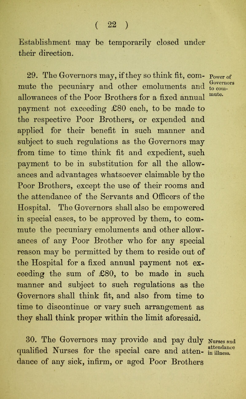 ( 22 ) Establishment may be temporarily closed under their direction. 29. The Governors may, if they so think fit, com- mute the pecuniary and other emoluments and allowances of the Poor Brothers for a fixed annual payment not exceeding £80 each, to be made to the respective Poor Brothers, or expended and applied for their benefit in such manner and subject to suoh regulations as the Governors may from time to time think fit and expedient, such payment to be in substitution for all the allow- ances and advantages whatsoever claimable by the Poor Brothers, except the use of their rooms and the attendance of the Servants and Officers of the Hospital. The Governors shall also be empowered in special cases, to be approved by them, to com- mute the pecuniary emoluments and other allow- ances of any Poor Brother who for any special reason may be permitted by them to reside out of the Hospital for a fixed annual payment not ex- ceeding the sum of £80, to be made in such manner and subject to such regulations as the Governors shall think fit, and also from time to time to discontinue or vary such arrangement as they shall think proper within the limit aforesaid. 30. The Governors may provide and pay duly qualified Nurses for the special care and atten- dance of any sick, infirm, or aged Poor Brothers Power of Governors to com- mute. Nurses and attendance in illness.