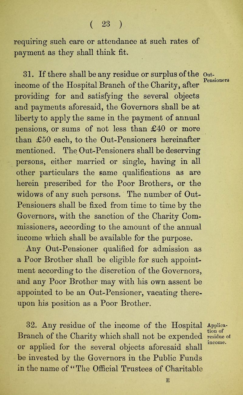 ( 23 ) requiring such care or attendance at such rates of payment as they shall think fit. 31. If there shall be any residue or surplus of the Out- income of the Hospital Branch of the Charity, after providing for and satisfying the several objects and payments aforesaid, the Governors shall be at liberty to apply the same in the payment of annual pensions, or sums of not less than £40 or more than £50 each, to the Out-Pensioners hereinafter mentioned. The Out-Pensioners shall be deserving persons, either married or single, having in all other particulars the same qualifications as are herein prescribed for the Poor Brothers, or the widows of any such persons. The number of Out- Pensioners shall be fixed from time to time by the Governors, with the sanction of the Charity Com- missioners, according to the amount of the annual income which shall be available for the purpose. Any Out-Pensioner qualified for admission as a Poor Brother shall be eligible for such appoint- ment according to the discretion of the Governors, and any Poor Brother may with his own assent be appointed to be an Out-Pensioner, vacating there- upon his position as a Poor Brother. 32. Any residue of the income of the Hospital Appiica- Branch of the Charity which shall not be expended residue of or applied for the several objects aforesaid shall be invested by the Governors in the Public Funds in the name of “ The Official Trustees of Charitable