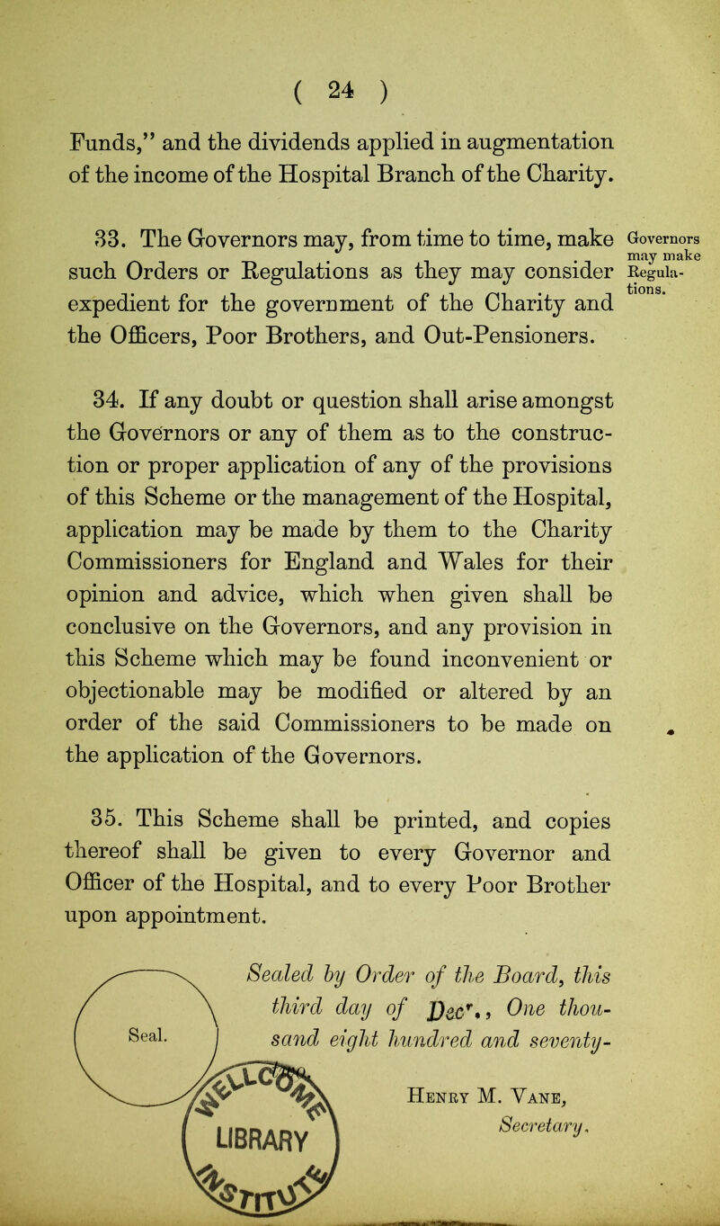 ( 24 ) Funds,” and the dividends applied in augmentation of the income of the Hospital Branch of the Charity. 33. The Governors may, from time to time, make such Orders or Regulations as they may consider expedient for the government of the Charity and the Officers, Poor Brothers, and Out-Pensioners. 34. If any doubt or question shall arise amongst the Governors or any of them as to the construc- tion or proper application of any of the provisions of this Scheme or the management of the Hospital, application may be made by them to the Charity Commissioners for England and Wales for their opinion and advice, which when given shall be conclusive on the Governors, and any provision in this Scheme which may be found inconvenient or objectionable may be modified or altered by an order of the said Commissioners to be made on the application of the Governors. 35. This Scheme shall be printed, and copies thereof shall be given to every Governor and Officer of the Hospital, and to every Poor Brother upon appointment. Sealed by Order of the Board, this third day of J)ecr* > One thou- sand eight hundred and seventy- Henry M. Vane, Secretary. Governors may make Regula- tions.