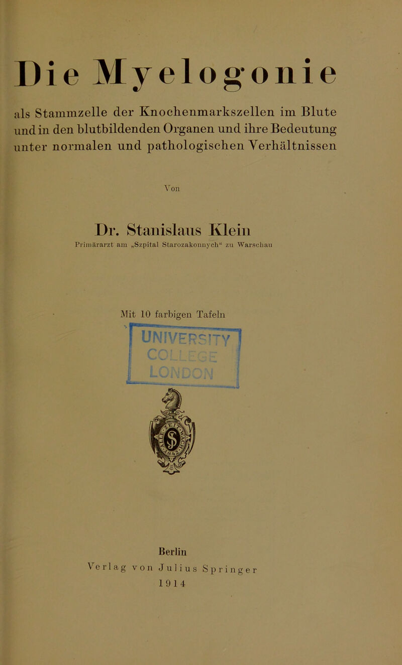 Die Myelögonie als Stammzelle der Knochenmarkszellen im Blute und in den blutbildenden Organen und ihre Bedeutung unter normalen und pathologischen Verhältnissen Von Dr. Stanislaus Klein Primärarzt am „Szpital Starozakonnych“ zu Warschau Mit 10 farbigen Tafeln Berlin Verlag von Julius Springer 1914