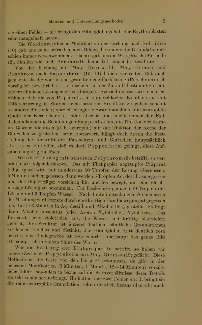 sie einen Fehler — sie bringt den Hämoglobingehalt der Erythroblasten sehr mangelhaft heraus. Die Weidenreichsche Modifikation der Färbung nach Schridde (10) gab uns keine befriedigenden Bilder, besonders die Granulation er- schien immer verschwommen. Ebenso gab uns die Wrightsche Methode (2), ähnlich wie auch Bernhardt, keine befriedigende Resultate. Von der Färbung mit May - Grünwald, May-Giemsa und Panchrom nach Pappenheim (15, 19) haben wir selten Gebrauch gemacht, da die von uns hergestellte neue Farblösung (Polychrom) sich, vorzüglich bewährt hat — sie scheint in der Zukunft bestimmt zu sein, andere ähnliche Lösungen zu verdrängen. Speziell müssen wir noch er- wähnen, daß die von Pappenheim vorgeschlagene Kombination mit Differenzierung in Säuren keine besseren Resultate zu geben scheint als andere Methoden; speziell bringt sie zwar manchmal die azurophile Quote der Kerne heraus, leider aber ist das nicht immer der Fall. Jedenfalls sind die Bemühungen P a p p e n h e i m s, die Tinktion der Kerne im Gewebe identisch (d. h. azurophil) mit der Tinktion der Kerne der Blutzellen zu gestalten, sehr lobenswert, hängt doch davon die Fest- stellung der Identität der Parenchym- und Blutzellen hauptsächlich ab. Es ist zu hoffen, daß es doch Pappen heim gelingt, diese Auf- gabe endgültig zu lösen. Was dieFärbung mit unserem Polychrom (9) betrifft, so ver- fahren wir folgendermaßen. Das mit Fließpapier abgetupfte Präparat (Objektglas) wird mit mindestens 50 Tropfen der Lösung übergossen, 5 Minuten stehen gelassen, dann werden 5 Tropfen Aq. destill. zugegossen und der Objektträger vorsichtig hin und her bewegt, um eine gleich- mäßige Lösung zu bekommen. Für Deckgläser genügen 10 Tropfen der Lösung und 3 Tropfen Wasser. Nach fünfminutenlangem Stehenlassen der Mischung wird letztere durch eine kräftige Handbewegung abgegossen und für je 3 Minuten in Aq. destill. und Alkohol 90% gestellt. Es folgt dann Alkohol absolutus (oder Azeton-Xylolreihe), Xylol usw. Das Präparat sieht violettblau aus, die Kerne sind kräftig blauviolett gefärbt, ihre Struktur ist äußerst deutlich, sämtliche Granulationen erscheinen tadellos und distinkt, das Hämoglobin tritt deutlich rosa hervor; das Bindegewebe ist rosa gefärbt, überhaupt das ganze Bild ist panoptisch in vollem Sinne des Wortes. Was die Färbung der Blutpräparate betrifft, so haben wir längere Zeit nach Pappenheim mit May-Giemsa (19) gefärbt. Diese Methode ist die beste von den bis jetzt bekannten, sie gibt in der neuesten Modifikation (3 Minuten, 1 Minute, 12 —14 Minuten) Vorzüge liehe Bilder, besonders in bezug auf die Kern Verhältnisse, deren Details sie sehr schön herausbringt. Ihr haften aber zwei Fehler an: 1. bringt sie die reife neutrophile Granulation selten deutlich heraus (das gibt auch
