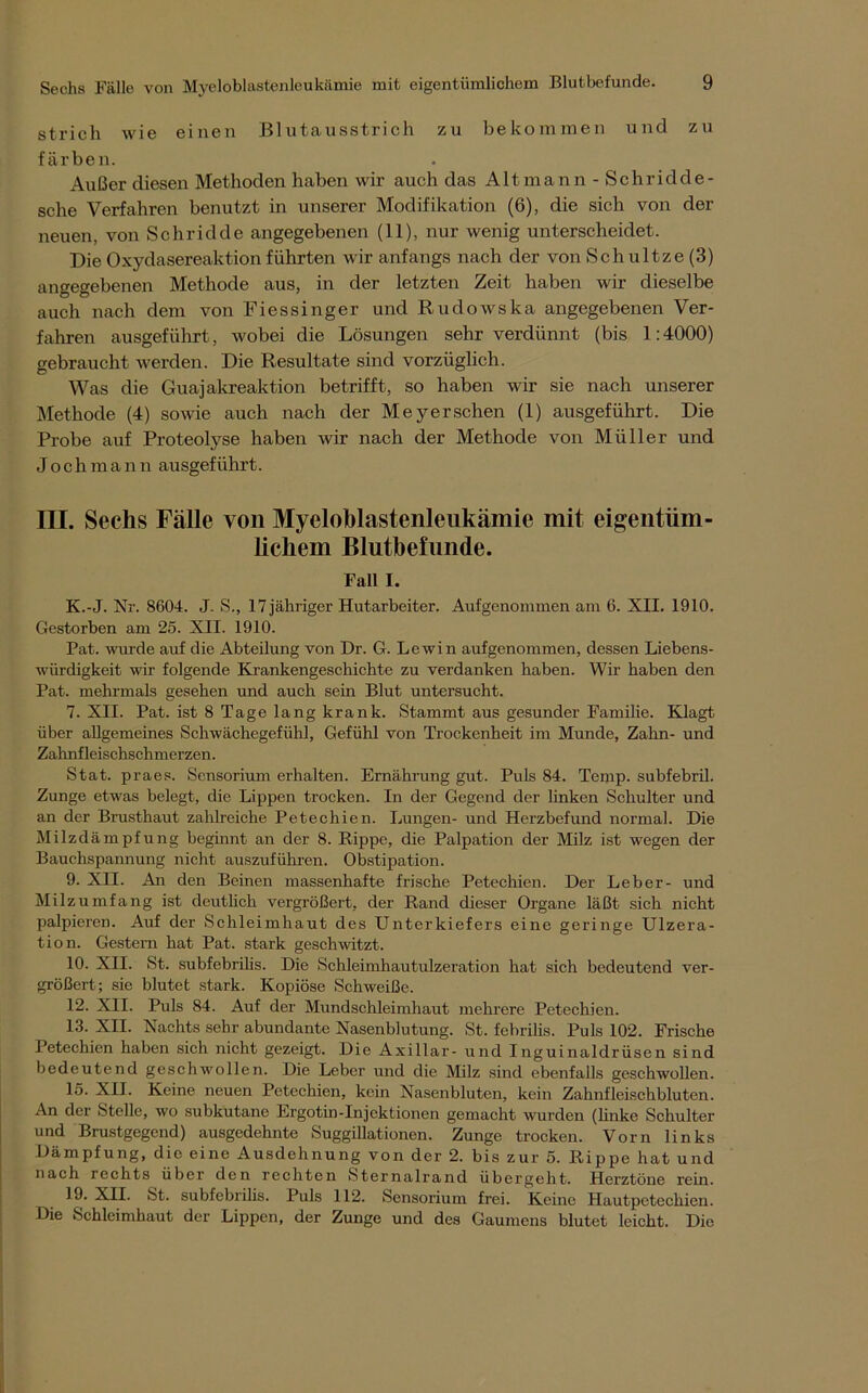 strich wie einen Blutausstrich zu bekommen und zu färben. Außer diesen Methoden haben wir auch das Alt mann - Schridde- sclie Verfahren benutzt in unserer Modifikation (6), die sich von der neuen, von Schridde angegebenen (11), nur wenig unterscheidet. Die Oxydasereaktion führten wir anfangs nach der von Schultze (3) angegebenen Methode aus, in der letzten Zeit haben wir dieselbe auch nach dem von Fiessinger und Rudowska angegebenen Ver- fahren ausgeführt, wobei die Lösungen sehr verdünnt (bis 1:4000) gebraucht werden. Die Resultate sind vorzüglich. Was die Guajakreaktion betrifft, so haben wir sie nach unserer Methode (4) sowie auch nach der Meyer sehen (1) ausgeführt. Die Probe auf Proteolyse haben wir nach der Methode von Müller und Joch m a n n ausgeführt. III. Sechs Fälle von Myeloblastenleukämie mit eigentüm- lichem Blutbefunde. Fall I. K.-J. Nr. 8604. J. S., 17 jähriger Hutarbeiter. Aufgenommen am 6. XII. 1910. Gestorben am 25. XII. 1910. Pat. wurde auf die Abteilung von Dr. G. Lewin aufgenommen, dessen Liebens- würdigkeit wir folgende Krankengeschichte zu verdanken haben. Wir haben den Pat. mehrmals gesehen und auch sein Blut untersucht. 7. XII. Pat. ist 8 Tage lang krank. Stammt aus gesunder Familie. Klagt über allgemeines Schwächegefühl, Gefühl von Trockenheit im Munde, Zahn- und Zahnfleischschmerzen. Stat. praes. Sensorium erhalten. Ernährung gut. Puls 84. Temp. subfebril. Zunge etwas belegt, die Lippen trocken. In der Gegend der linken Schulter und an der Brusthaut zahlreiche Petechien. Lungen- und Herzbefund normal. Die Milzdämpfung beginnt an der 8. Rippe, die Palpation der Milz ist wegen der Bauchspannung nicht auszuführen. Obstipation. 9. XII. An den Beinen massenhafte frische Petechien. Der Leber- und Milz umfang ist deutlich vergrößert, der Rand dieser Organe läßt sich nicht palpieren. Auf der Schleimhaut des Unterkiefers eine geringe Ulzera- tion. Gestern hat Pat. stark geschwitzt. 10. XII. St. subfebrilis. Die Schleimhautulzeration hat sich bedeutend ver- größert; sie blutet stark. Kopiöse Schweiße. 12. XII. Puls 84. Auf der Mundschleimhaut mehrere Petechien. 13. XII. Nachts sehr abundante Nasenblutung. St. febrilis. Puls 102. Frische Petechien haben sich nicht gezeigt. Die Axillar- und Inguinaldrüsen sind bedeutend geschwollen. Die Leber und die Milz sind ebenfalls geschwollen. 15. XII. Keine neuen Petechien, kein Nasenbluten, kein Zahnfleischbluten. An der Stelle, wo subkutane Ergotin-Injcktionen gemacht wurden (Unke Schulter und Brustgegend) ausgedehnte Suggillationen. Zunge trocken. Vorn links Dämpfung, die eine Ausdehnung von der 2. bis zur 5. Rippe hat und nach rechts über den rechten Sternalrand übergeht. Herztöne rein. 19. XII. St. subfebrilis. Puls 112. Sensorium frei. Keine Hautpetechien. Die Schleimhaut der Lippen, der Zunge und des Gaumens blutet leicht. Die