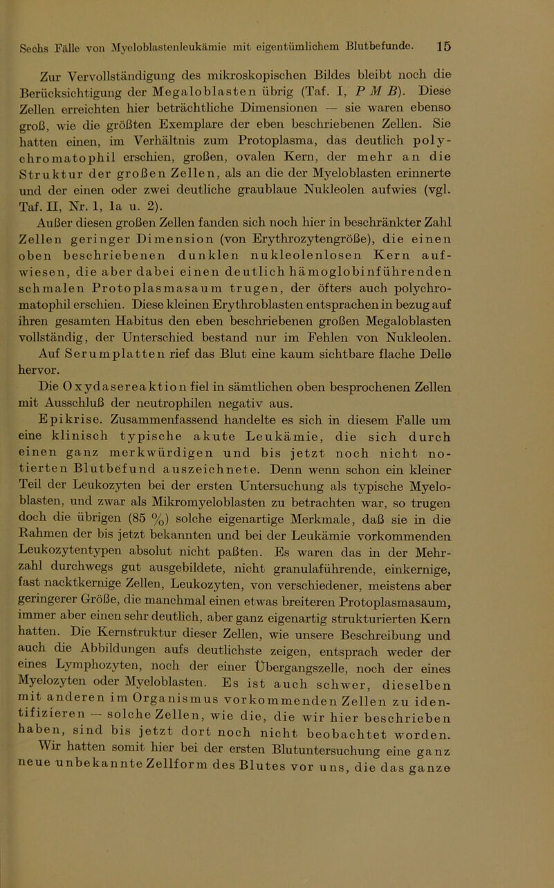 Zur Vervollständigung des mikroskopischen Bildes bleibt noch die Berücksichtigung der Megcaloblasten übrig (Taf. I, P M B). Diese Zellen erreichten hier beträchtliche Dimensionen — sie waren ebenso groß, wie die größten Exemplare der eben beschriebenen Zellen. Sie hatten einen, im Verhältnis zum Protoplasma, das deutlich poly- chromatophil erschien, großen, ovalen Kern, der mehr an die Struktur der großen Zellen, als an die der Myeloblasten erinnerte und der einen oder zwei deutliche graublaue Nukleolen auf wies (vgl. Taf. II, Nr. 1, la u. 2). Außer diesen großen Zellen fanden sich noch hier in beschränkter Zahl Zellen geringer Dimension (von Erythrozytengröße), die einen oben beschriebenen dunklen nukleolenlosen Kern auf- wiesen, die aber dabei einen deutlich hämoglobinführenden schmalen Protoplasmasaum trugen, der öfters auch polychro- matophil erschien. Diese kleinen Erythroblasten entsprachen in bezug auf ihren gesamten Habitus den eben beschriebenen großen Megaloblasten vollständig, der Unterschied bestand nur im Fehlen von Nukleolen. Auf Serum platten rief das Blut eine kaum sichtbare flache Delle hervor. Die Oxydasereaktion fiel in sämtlichen oben besprochenen Zellen mit Ausschluß der neutrophilen negativ aus. Epikrise. Zusammenfassend handelte es sich in diesem Falle um eine klinisch typische akute Leukämie, die sich durch einen ganz merkwürdigen und bis jetzt noch nicht no- tierten Blutbefund auszeichnete. Denn wenn schon ein kleiner Teil der Leukozyten bei der ersten Untersuchung als typische Myelo- blasten, und zwar als Mikromyeloblasten zu betrachten war, so trugen doch die übrigen (85 %) solche eigenartige Merkmale, daß sie in die Rahmen der bis jetzt bekannten und bei der Leukämie vorkommenden Leukozyten typen absolut nicht paßten. Es waren das in der Mehr- zahl durchwegs gut ausgebildete, nicht granulaführende, einkernige, fast nacktkernige Zellen, Leukozyten, von verschiedener, meistens aber geringerer Größe, die manchmal einen etwas breiteren Protoplasmasaum, immer aber einen sehr deutlich, aber ganz eigenartig strukturierten Kern hatten. Die Kernstruktur dieser Zellen, wie unsere Beschreibung und auch die Abbildungen aufs deutlichste zeigen, entsprach weder der eines Lymphozyten, noch der einer Übergangszelle, noch der eines Myelozyten oder Myeloblasten. Es ist auch schwer, dieselben mit anderen im Organismus vorkommenden Zellen zu iden- tifizieren — solche Zellen, wie die, die wir hier beschrieben haben, sind bis jetzt dort noch nicht beobachtet worden. Wir hatten somit hier bei der ersten Blutuntersuchung eine ganz neue unbekannteZellform desBlutes vor uns, die das ganze