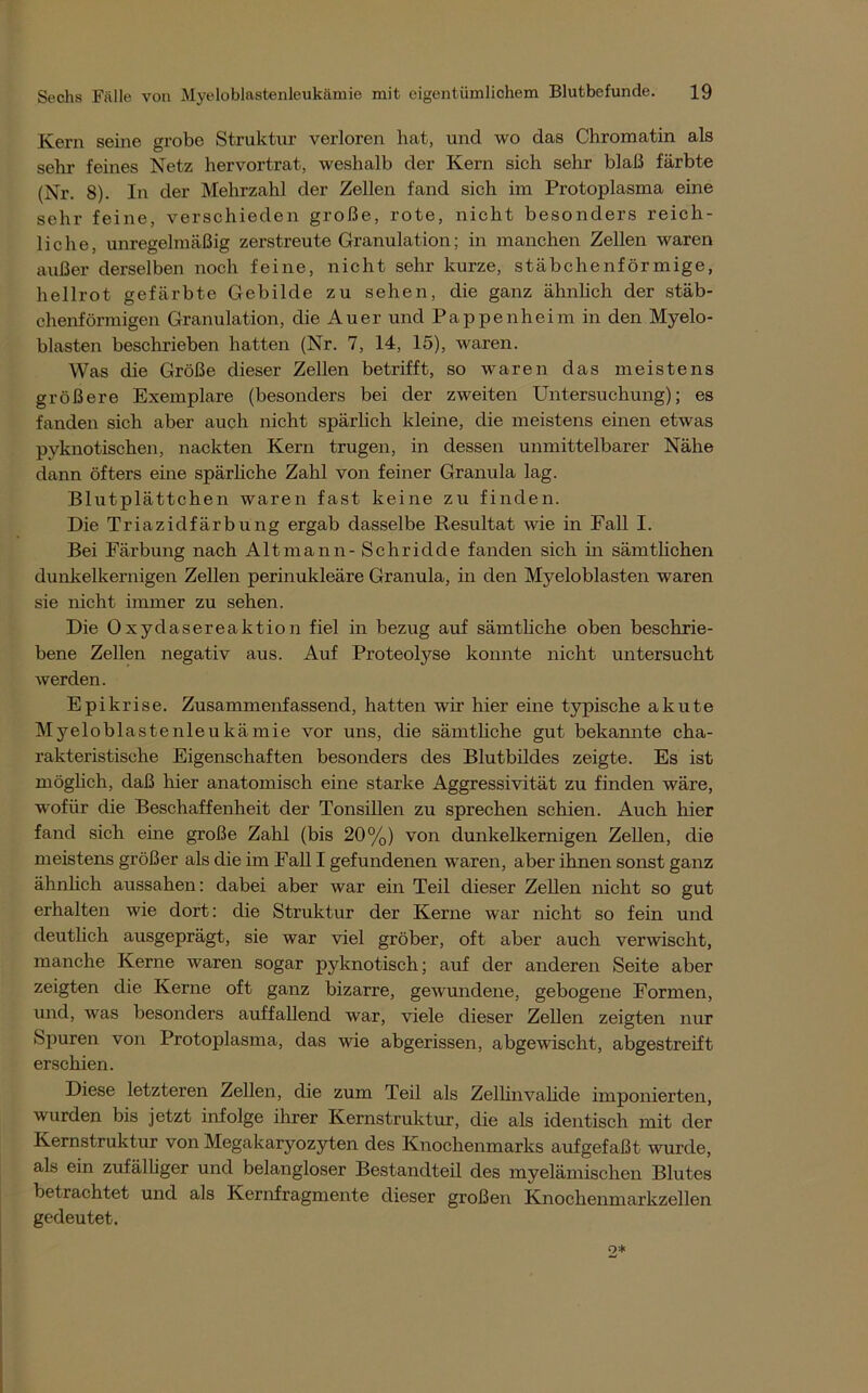 Kern seine grobe Struktur verloren hat, und wo das Chromatin als sehr feines Netz hervortrat, weshalb der Kern sich sehr blaß färbte (Nr. 8). In der Mehrzahl der Zellen fand sich im Protoplasma eine sehr feine, verschieden große, rote, nicht besonders reich- liche, unregelmäßig zerstreute Granulation; in manchen Zellen waren außer derselben noch feine, nicht sehr kurze, stäbchenförmige, hellrot gefärbte Gebilde zu sehen, die ganz ähnlich der stäb- chenförmigen Granulation, die Auer und Pappenheim in den Myelo- blasten beschrieben hatten (Nr. 7, 14, 15), waren. Was die Größe dieser Zellen betrifft, so waren das meistens größere Exemplare (besonders bei der zweiten Untersuchung); es fanden sich aber auch nicht spärlich kleine, die meistens einen etwas pyknotischen, nackten Kern trugen, in dessen unmittelbarer Nähe dann öfters eine spärliche Zahl von feiner Granula lag. Blutplättchen waren fast keine zu finden. Die Triazidfärbung ergab dasselbe Resultat wie in Fall I. Bei Färbung nach Alt mann - Sehr idde fanden sich in sämtlichen dunkelkernigen Zellen perinukleäre Granula, in den Myeloblasten waren sie nicht immer zu sehen. Die 0xydasereaktion fiel in bezug auf sämtliche oben beschrie- bene Zellen negativ aus. Auf Proteolyse konnte nicht untersucht werden. Epikrise. Zusammenfassend, hatten wir hier eine typische akute Myeloblastenleukämie vor uns, die sämtliche gut bekannte cha- rakteristische Eigenschaften besonders des Blutbildes zeigte. Es ist möglich, daß hier anatomisch eine starke Aggressivität zu finden wäre, wofür die Beschaffenheit der Tonsillen zu sprechen schien. Auch hier fand sich eine große Zahl (bis 20%) von dunkelkernigen Zellen, die meistens größer als die im Fall I gefundenen waren, aber ihnen sonst ganz ähnlich aussahen: dabei aber war ein Teil dieser Zellen nicht so gut erhalten wie dort: die Struktur der Kerne war nicht so fein und deutlich ausgeprägt, sie war viel gröber, oft aber auch verwischt, manche Kerne waren sogar pyknotisch; auf der anderen Seite aber zeigten die Kerne oft ganz bizarre, gewundene, gebogene Formen, und, was besonders auffallend war, viele dieser Zellen zeigten nur Spuren von Protoplasma, das wie abgerissen, abgewischt, abgestreift erschien. Diese letzteren Zellen, die zum Teil als Zellinvalide imponierten, wurden bis jetzt infolge ihrer Kernstruktur, die als identisch mit der Kernstruktur von Megakaryozyten des Knochenmarks aufgefaßt wurde, als ein zufälliger und belangloser Bestandteil des myelämischen Blutes betrachtet und als Kernfragmente dieser großen Knochenmarkzellen gedeutet.