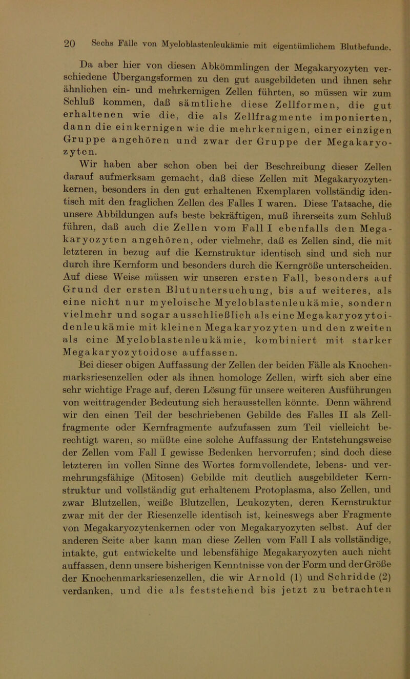 Da aber hier von diesen Abkömmlingen der Megakaryozyten ver- schiedene Ubergangsformen zu den gut ausgebildeten und ihnen sehr ähnlichen ein- und mehrkernigen Zellen führten, so müssen wir zum Schluß kommen, daß sämtliche diese Zellformen, die gut erhaltenen wie die, die als Zellfragmente imponierten, dann die einkernigen wie die mehr kernigen, einer einzigen Gruppe angehören und zwar der Gruppe der Megakaryo- zyten. Wir haben aber schon oben bei der Beschreibung dieser Zellen darauf aufmerksam gemacht, daß diese Zellen mit Megakaryozyten- kernen, besonders in den gut erhaltenen Exemplaren vollständig iden- tisch mit den fraglichen Zellen des Falles I waren. Diese Tatsache, die unsere Abbildungen aufs beste bekräftigen, muß ihrerseits zum Schluß führen, daß auch die Zellen vom Fall I ebenfalls den Mega- karyozyten angehören, oder vielmehr, daß es Zellen sind, die mit letzteren in bezug auf die Kernstruktur identisch sind und sich nur durch ihre Kernform und besonders durch die Kerngröße unterscheiden. Auf diese Weise müssen wir unseren ersten Fall, besonders auf Grund der ersten Blutuntersuchung, bis auf weiteres, als eine nicht nur myeloische Myeloblastenleukämie, sondern vielmehr und sogar ausschließlich als eineMegakaryozytoi- denleukämie mit kleinen Megakaryozyten und den zweiten als eine Myeloblastenleukämie, kombiniert mit starker Megakaryozytoidose auffassen. Bei dieser obigen Auffassung der Zellen der beiden Fälle als Knochen- marksriesenzellen oder als ihnen homologe Zellen, wirft sich aber eine sehr wichtige Frage auf, deren Lösung für unsere weiteren Ausführungen von weittragender Bedeutung sich herausstellen kömite. Denn während wir den einen Teil der beschriebenen Gebilde des Falles II als Zell- fragmente oder Kernfragmente aufzufassen zum Teil vielleicht be- rechtigt waren, so müßte eine solche Auffassung der Entstehungsweise der Zellen vom Fall I gewisse Bedenken her vorrufen; sind doch diese letzteren im vollen Sinne des Wortes formvollendete, lebens- und ver- mehrungsfähige (Mitosen) Gebilde mit deutlich ausgebildeter Kern- struktur und vollständig gut erhaltenem Protoplasma, also Zellen, und zwar Blutzellen, weiße Blutzellen, Leukozyten, deren Kernstruktur zwar mit der der Riesenzelle identisch ist, keineswegs aber Fragmente von Megakaryozytenkernen oder von Megakaryozyten selbst. Auf der anderen Seite aber kann man diese Zellen vom Fall I als vollständige, intakte, gut entwickelte und lebensfähige Megakaryozyten auch nicht auffassen, denn unsere bisherigen Kenntnisse von der Form und derGröße der Knochenmarksriesenzellen, die wir Arnold (1) und Schridde (2) verdanken, und die als feststehend bis jetzt zu betrachten