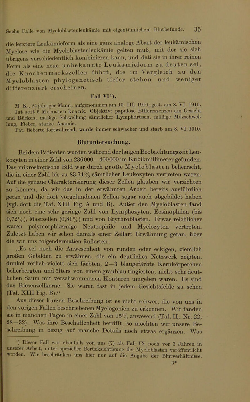 die letztere Leukämieform als eine ganz analoge Abart der leukämischen Myelose wie die Myeloblastenleukämie gelten muß, mit der sie sich übrigens verschiedentlich kombinieren kann, und daß sie in ihrer reinen Form als eine neue unbekannte Leukämieform zu deuten sei, die Knochenmarkszellen führt, die im Vergleich zu den Myeloblasten phylogenetisch tiefer stehen und weniger differenziert erscheinen. Fall VI1). M. K., 24 jähriger Mann; aufgenommen am 10. III. 1910, gest. am 8. VI. 1910. Ist seit 6 Monaten krank. Objektiv: papulöse Effloreszenzen am Gesicht und Rücken, mäßige Schwellung sämtlicher Lymphdrüsen, mäßige Milzschwel- lung, Fieber, starke Anämie. Pat. fieberte fortwährend, wurde immer schwächer und starb am 8. VI. 1910. Blutuntersuchung. Bei dem Patienten wurden während der langen Beobachtungszeit Leu- kozyten in einer Zahl von 236000—400000 im Kubikmillimeter gefunden. Das mikroskopische Bild war durch große Myeloblasten beherrscht, die in einer Zahl bis zu 83,74% sämtlicher Leukozyten vertreten waren. Auf die genaue Charakterisierung dieser Zellen glauben wir verzichten zu können, da wir das in der erwähnten Arbeit bereits ausführlich getan und die dort Vorgefundenen Zellen sogar auch abgebildet haben (vgl. dort die Taf. XIII Fig. A und B). Außer den Myeloblasten fand sich noch eine sehr geringe Zahl von Lymphozyten, Eosinophilen (bis 0,72%), Mastzellen (0,81%) und von Erythroblasten. Etwas reichlicher waren polymorphkernige Neutrophile und Myelozyten vertreten. Zuletzt haben wir schon damals einer Zellart Erwähnung getan, über die wir uns folgendermaßen äußerten: ,,Es sei noch die Anwesenheit von runden oder eckigen, ziemlich großen Gebilden zu erwähnen, die ein deutliches Netzwerk zeigten, dunkel rötheh-violett sich färbten, 2 — 3 blaugefärbte Kernkörperchen beherbergten und öfters von einem graublau tingierten, nicht sehr deut- lichen Saum mit verschwommenen Konturen umgeben waren. Es sind das Riesenzellkerne. Sie waren fast in jedem Gesichtsfelde zu sehen (Taf. XIII Fig. B).“ Aus dieser kurzen Beschreibung ist es nicht schwer, die von uns in den vorigen Fällen beschriebenen Myelogonien zu erkennen. Wir fanden sie in manchen Tagen in einer Zahl von 15% anwesend (Taf. II, Nr. 22, 28 32). Was ihre Beschaffenheit betrifft, so möchten wir unsere Be- schreibung in bezug auf manche Details noch etwas ergänzen. Was ) Dieser lall war ebenfalls von uns (7) als Fall IX noch vor 3 Jahren in unserer Arbeit, unter spezieller Berücksichtigung der Myeloblasten veröffentlicht worden. Wir beschränken uns hier nur auf die Angabe der Blutverhältnisse. 3*