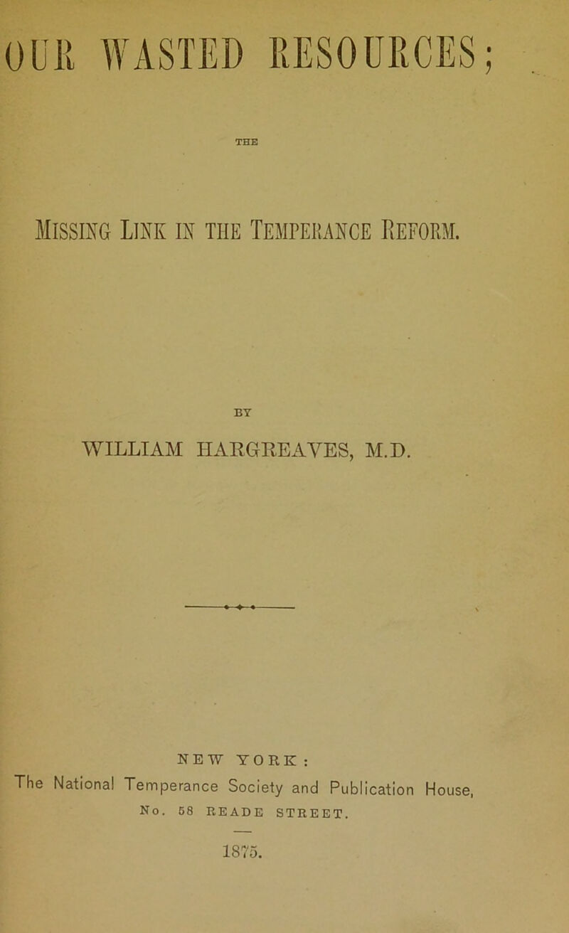 0UIt WASTED RESOURCES; THE Missing Link in the Temperance Reform. WILLIAM HARGREAVES, M.D. HEW YORK: The National Temperance Society and Publication House, No. 58 READE STREET. 1875.