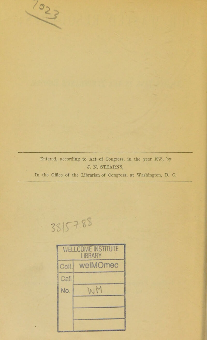 Entered, according to Act of Congress, in the year 1S75, hy J. N. STEARNS, In the Office of the Librarian of Congress, at Washington, D. C. WELLCOME INSTITUTE LIBRARY Coll. wolMOmec Call No.