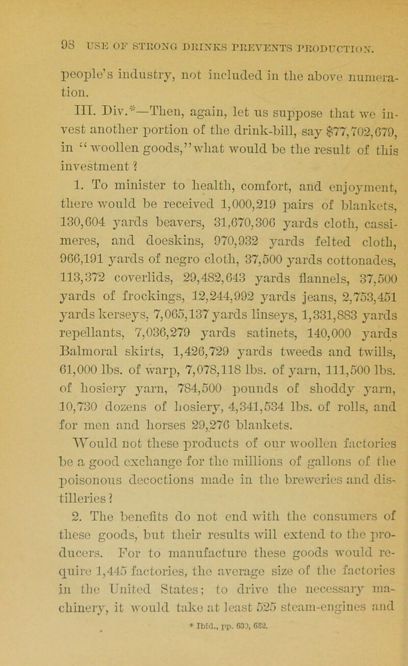 people’s industry, not included in tlie above numera- tion. III. Div.*—Then, again, let us suppose that we in- vest another portion of the drink-bill, say $77,702,679, in “ woollen goods,’’wliat would be the result of this investment ? 1. To minister to health, comfort, and enjoyment, there would be received 1,000,219 pairs of blankets, 130,604 yards beavers, 31,670,306 yards cloth, cassi- meres, and doeskins, 970,932 yards felted cloth, 966,191 yards of negro cloth, 37,500 yards cottonades, 113,372 coverlids, 29,482,643 yards flannels, 37,500 yards of frockings, 12,244,992 yards jeans, 2,753,451 yards kerseys. 7,065,137 yards linseys, 1,331,883 yards repellants, 7,036,279 yards satinets, 140,000 yards Balmoral skirts, 1,426,729 yards tweeds and twills, 61,000 lbs. of warp, 7,078,118 lbs. of yarn, 111,500 lbs. of hosiery yarn, 784,500 pounds of shoddy yarn, 10,730 dozens of hosiery, 4,341,534 lbs. of rolls, and for men and horses 29,276 blankets. Would not these products of our woollen factories be a good exchange for the millions of gallons of the poisonous decoctions made in the breweries and dis- tilleries ? 2. The benefits do not end with the consumers of these goods, but their results will extend to the pro- ducers. For to manufacture these goods would re- quire 1,445 factories, the average size of the factories in the United States; to drive the necessary ma- chinery, it would take at least 525 steam-engines and