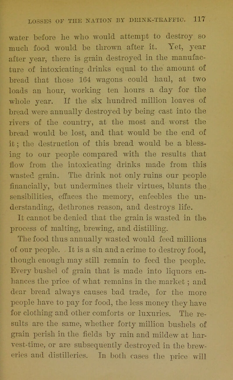 water before lie wlio would attempt to destroy so much food would be thrown after it. Yet, year after year, there is grain destroyed in the manufac- ture of intoxicating drinks equal to the amount of bread that those 104 wagons could haul, at two loads an hour, working ten hours a day for the whole year. If the six hundred million loaves of bread were annually destroyed by being cast into the rivers of the country, at the most and worst the bread would be lost, and that would be the end of it; the destruction of this bread would be a bless- ing to our people compared with the results that flow from the intoxicating drinks made from this wasted grain. The drink not only ruins our people financially, but undermines their virtues, blunts the sensibilities, effaces the memory, enfeebles the un- derstanding, dethrones reason, and destroys life. It cannot be denied that the grain is wasted in the process of malting, brewing, and distilling. The food thus annually wasted would feed millions of our people. It is a sin and a crime to destroy food, though enough may still remain to feed the people. Every bushel of grain that is made into liquors en- hances the price of what remains in the market; and dear bread always causes bad trade, for the more people have to pay for food, the less money they have for clothing and other comforts or luxuries. The re- sults are the same, whether forty million bushels of grain perish in the fields by rain and mildew at har- vest-time, or are subsequently destroyed in the brew- eries and distilleries. In both cases the price will