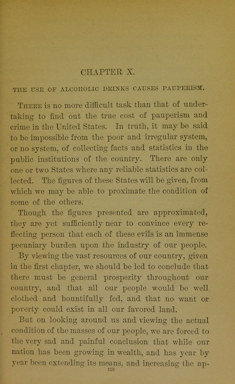 CHAPTER X. T1IE USE OF ALCOHOLIC DRINKS CAUSES PAUPERISM. There is no more difficult task than that of under- taking to find out the true cost of pauperism and crime in the United States. In truth, it may be said to be impossible from the poor and irregular system, or no system, of collecting facts and statistics in the public institutions of the country. There are only one or two States where any reliable statistics are col- lected. The figures of these States will be given, from which we may be able to proximate the condition of some of the others. Though the figures presented are approximated, they are yet sufficiently near to convince every re- flecting person that each of these evils is an immense pecuniary burden upon the industry of our people. By viewing the vast resources of our country, given in the first chapter, we should be led to conclude that there must be general prosperity throughout our country, and that all our people would be well clothed and bountifully fed, and that no want or poverty could exist in all our favored land. But on looking around us and viewing the actual condition of the masses of our people, we are forced to the very sad and painful conclusion that while our nation has been growing in wealth, and has year by year been extending its means, and increasing the ap-