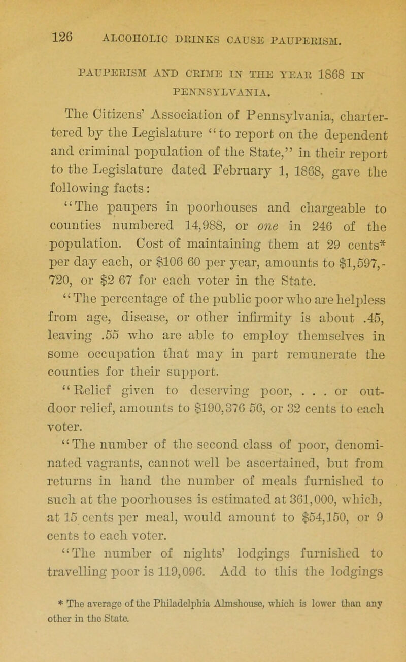 PAUPERISM AND CRIME IN THE YEAR 1868 IN PENNSYLVANIA. The Citizens’ Association of Pennsylvania, cliarter- tered by the Legislature “to report on the dependent and criminal population of the State,” in their report to the Legislature dated February 1, 1868, gave the following facts: “The paupers in poorliouses and chargeable to counties numbered 14,988, or one in 246 of the population. Cost of maintaining them at 29 cents* per day each, or $106 60 per year, amounts to $1,597,- 720, or $2 67 for each voter in the State. “The percentage of the public poor who are helpless from age, disease, or other infirmity is about .45, leaving .55 who are able to employ themselves in some occupation that may in part remunerate the counties for their support. “Relief given to deserving poor, ... or out- door relief, amounts to $190,376 56, or 32 cents to each voter. “The number of the second class of poor, denomi- nated vagrants, cannot well be ascertained, but from returns in hand the number of meals furnished to such at the poorliouses is estimated at 361,000, which, at 15 cents per meal, would amount to $54,150, or 9 cents to each voter. “The number of nights’ lodgings furnished to travelling poor is 119,096. Add to this the lodgings * The average of the Philadelphia Almshouse, which is lower than any other in the State.