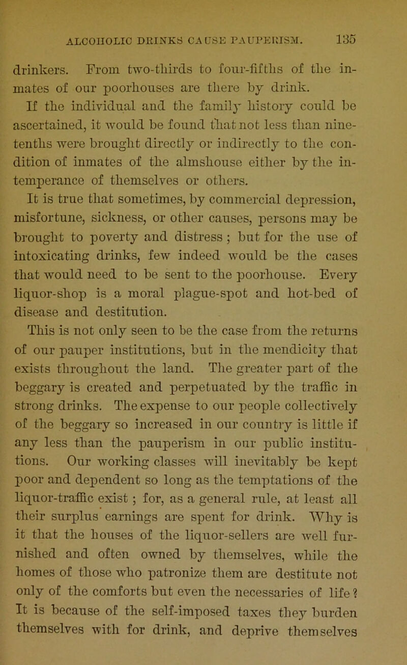 drinkers. From two-thirds to four-fifths of the in- mates of our poorhouses are there by drink. If the individual and the family history could be ascertained, it would be found that not less than nine- tenths were brought directly or indirectly to the con- dition of inmates of the almshouse either by the in- temperance of themselves or others. It is true that sometimes, by commercial depression, misfortune, sickness, or other causes, persons may be brought to poverty and distress ; but for the use of intoxicating drinks, few indeed would be the cases that would need to be sent to the poorliouse. Every liquor-shop is a moral plague-spot and hot-bed of disease and destitution. This is not only seen to be the case from the returns of our pauper institutions, but in the mendicity that exists throughout the land. The greater part of the beggary is created and perpetuated by the traffic in strong drinks. Theexpeuse to our people collectively of the beggary so increased in our country is little if any less than the pauperism in our public institu- tions. Our working classes will inevitably be kept poor and dependent so long as the temptations of the liquor-traffic exist ; for, as a general rule, at least all their surplus earnings are spent for drink. Why is it that the houses of the liquor-sellers are well fur- nished and often owned by themselves, while the homes of those who patronize them are destitute not only of the comforts but even the necessaries of life ? It is because of the self-imposed taxes they burden themselves with for drink, and deprive themselves