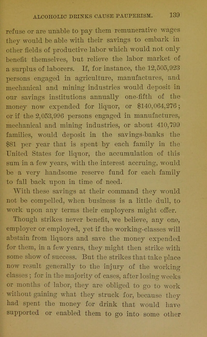 refuse or are unable to pay them remunerative wages they would be able with their savings to embark in other fields of productive labor which would not only benefit themselves, but relieve the labor market of a surplus of laborers. If, for instance, the 12,505,923 persons engaged in agriculture, manufactures, and mechanical and mining industries would deposit in our savings institutions annually one-fiftli of tbe money now expended for liquor, or 0140,064,276; or if the 2,053,996 persons engaged in manufactures, mechanical and mining industries, or about 410,799 families, would deposit in the savings-banks the $81 per year that is spent by each family in the United States for liquor, the accumulation of this sum in a few years, with the interest accruing, would be a very handsome reserve fund for each family to fall back upon in time of need. With these savings at their command they would not be compelled, when business is a little dull, to work upon any terms their employers might offer. Though strikes never benefit, we believe, any one, employer or employed, yet if the working-classes will abstain from liquors and save the money expended for them, in a few years, they might then strike with some show of success. But the strikes that take place now result generally to the injury of the working classes; for in the majority of cases, after losing weeks or months of labor, they are obliged to go to work without gaining what they struck for, because they had spent the money for drink that would have supported or enabled them to go into some other