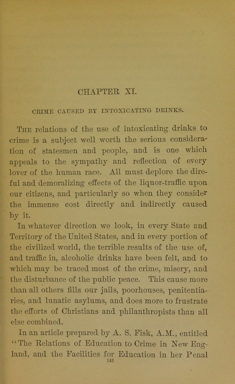 CHAPTER XI. CRIME CAUSED BY INTOXICATING DRINKS. The relations of tlie use of intoxicating drinks to crime is a subject well worth tlie serious considera- tion of statesmen and people, and is one which appeals to the sympathy and reflection of every lover of the human race. All must deplore the dire- ful and demoralizing effects of the liquor-traffic upon our citizens, and particularly so when they consider the immense cost directly and indirectly caused by it. In whatever direction we look, in every State and Territory of the United States, and in every portion of the civilized world, the terrible results of tlie use of, and traffic in, alcoholic drinks have been felt, and to which may be traced most of the crime, misery, and the disturbance of the public peace. This cause more than all others fills our jails, poorhouses, penitentia- ries, and lunatic asylums, and does more to frustrate the efforts of Christians and philanthropists than all else combined. In an article prepared by A. S. Fisk, A.M., entitled “The Relations of Education to Crime in New Eng- land, and the Facilities for Education in her Penal