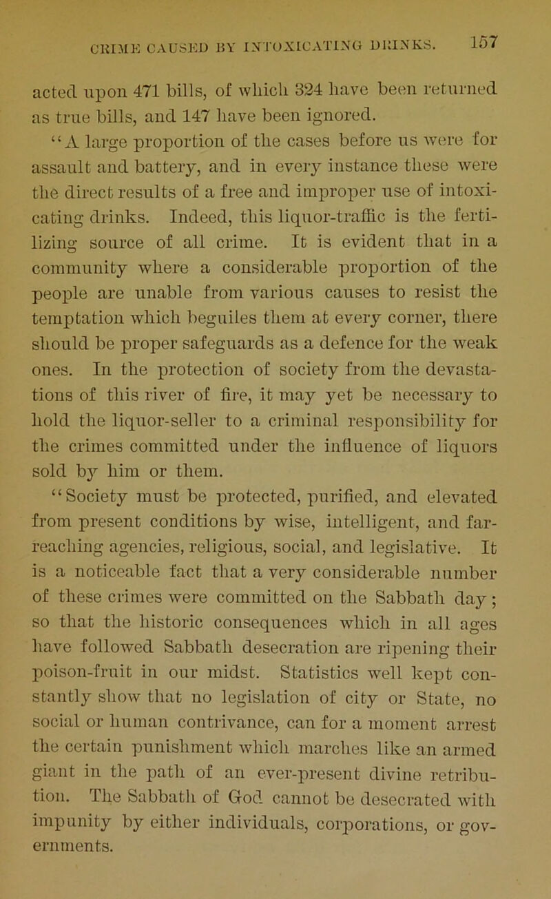 acted upon 471 bills, of which 324 have been returned as true bills, and 147 have been ignored. “A large proportion of the cases before us were for assault and battery, and in every instance these were the direct results of a free and improper use of intoxi- cating drinks. Indeed, this liquor-traffic is the ferti- lizing source of all crime. It is evident that in a community where a considerable proportion of the people are unable from various causes to resist the temptation which beguiles them at every corner, there should be proper safeguards as a defence for the weak ones. In the protection of society from the devasta- tions of this river of fire, it may yet be necessary to hold the liquor-seller to a criminal responsibility for the crimes committed under the influence of liquors sold by him or them. “Society must be protected, purified, and elevated from present conditions by wise, intelligent, and far- reaching agencies, religious, social, and legislative. It is a noticeable fact that a very considerable number of these crimes were committed on the Sabbath day ; so that the historic consequences which in all ages have followed Sabbath desecration are ripening their poison-fruit in our midst. Statistics well kept con- stantly show that no legislation of city or State, no social or human contrivance, can for a moment arrest the certain punishment which marches like an armed giant in the path of an ever-present divine retribu- tion. The Sabbath of God cannot be desecrated with impunity by either individuals, corporations, or gov- ernments.